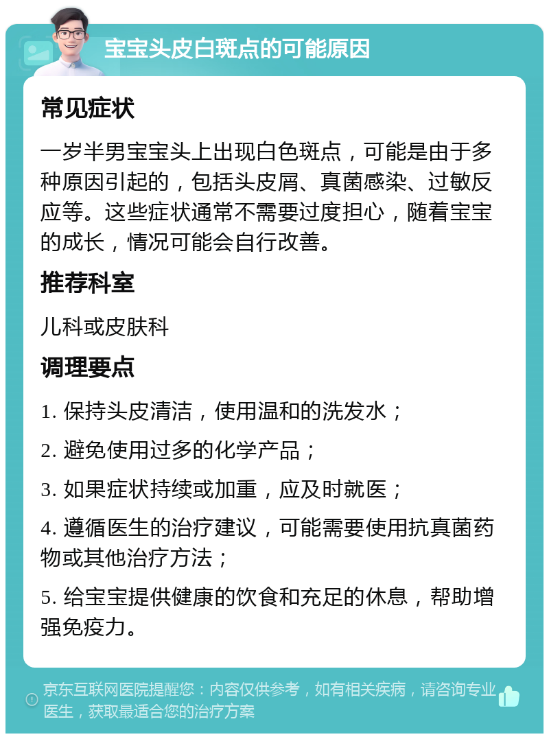 宝宝头皮白斑点的可能原因 常见症状 一岁半男宝宝头上出现白色斑点，可能是由于多种原因引起的，包括头皮屑、真菌感染、过敏反应等。这些症状通常不需要过度担心，随着宝宝的成长，情况可能会自行改善。 推荐科室 儿科或皮肤科 调理要点 1. 保持头皮清洁，使用温和的洗发水； 2. 避免使用过多的化学产品； 3. 如果症状持续或加重，应及时就医； 4. 遵循医生的治疗建议，可能需要使用抗真菌药物或其他治疗方法； 5. 给宝宝提供健康的饮食和充足的休息，帮助增强免疫力。