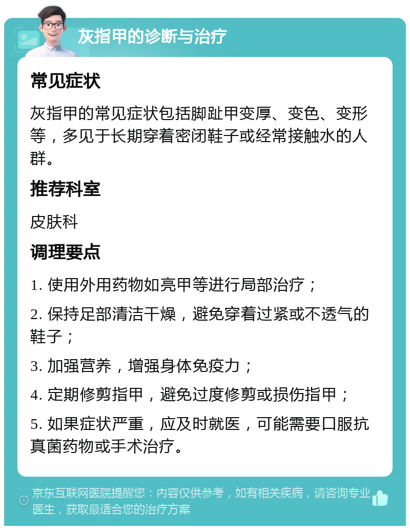 灰指甲的诊断与治疗 常见症状 灰指甲的常见症状包括脚趾甲变厚、变色、变形等，多见于长期穿着密闭鞋子或经常接触水的人群。 推荐科室 皮肤科 调理要点 1. 使用外用药物如亮甲等进行局部治疗； 2. 保持足部清洁干燥，避免穿着过紧或不透气的鞋子； 3. 加强营养，增强身体免疫力； 4. 定期修剪指甲，避免过度修剪或损伤指甲； 5. 如果症状严重，应及时就医，可能需要口服抗真菌药物或手术治疗。