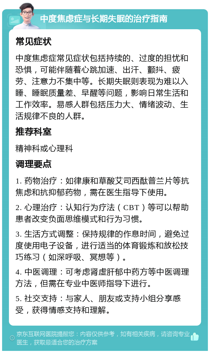 中度焦虑症与长期失眠的治疗指南 常见症状 中度焦虑症常见症状包括持续的、过度的担忧和恐惧，可能伴随着心跳加速、出汗、颤抖、疲劳、注意力不集中等。长期失眠则表现为难以入睡、睡眠质量差、早醒等问题，影响日常生活和工作效率。易感人群包括压力大、情绪波动、生活规律不良的人群。 推荐科室 精神科或心理科 调理要点 1. 药物治疗：如律康和草酸艾司西酞普兰片等抗焦虑和抗抑郁药物，需在医生指导下使用。 2. 心理治疗：认知行为疗法（CBT）等可以帮助患者改变负面思维模式和行为习惯。 3. 生活方式调整：保持规律的作息时间，避免过度使用电子设备，进行适当的体育锻炼和放松技巧练习（如深呼吸、冥想等）。 4. 中医调理：可考虑肾虚肝郁中药方等中医调理方法，但需在专业中医师指导下进行。 5. 社交支持：与家人、朋友或支持小组分享感受，获得情感支持和理解。