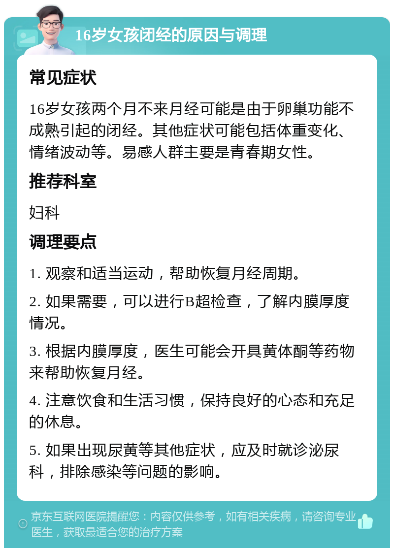 16岁女孩闭经的原因与调理 常见症状 16岁女孩两个月不来月经可能是由于卵巢功能不成熟引起的闭经。其他症状可能包括体重变化、情绪波动等。易感人群主要是青春期女性。 推荐科室 妇科 调理要点 1. 观察和适当运动，帮助恢复月经周期。 2. 如果需要，可以进行B超检查，了解内膜厚度情况。 3. 根据内膜厚度，医生可能会开具黄体酮等药物来帮助恢复月经。 4. 注意饮食和生活习惯，保持良好的心态和充足的休息。 5. 如果出现尿黄等其他症状，应及时就诊泌尿科，排除感染等问题的影响。