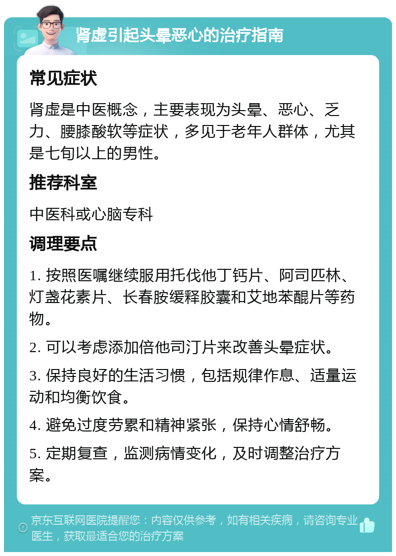 肾虚引起头晕恶心的治疗指南 常见症状 肾虚是中医概念，主要表现为头晕、恶心、乏力、腰膝酸软等症状，多见于老年人群体，尤其是七旬以上的男性。 推荐科室 中医科或心脑专科 调理要点 1. 按照医嘱继续服用托伐他丁钙片、阿司匹林、灯盏花素片、长春胺缓释胶囊和艾地苯醌片等药物。 2. 可以考虑添加倍他司汀片来改善头晕症状。 3. 保持良好的生活习惯，包括规律作息、适量运动和均衡饮食。 4. 避免过度劳累和精神紧张，保持心情舒畅。 5. 定期复查，监测病情变化，及时调整治疗方案。