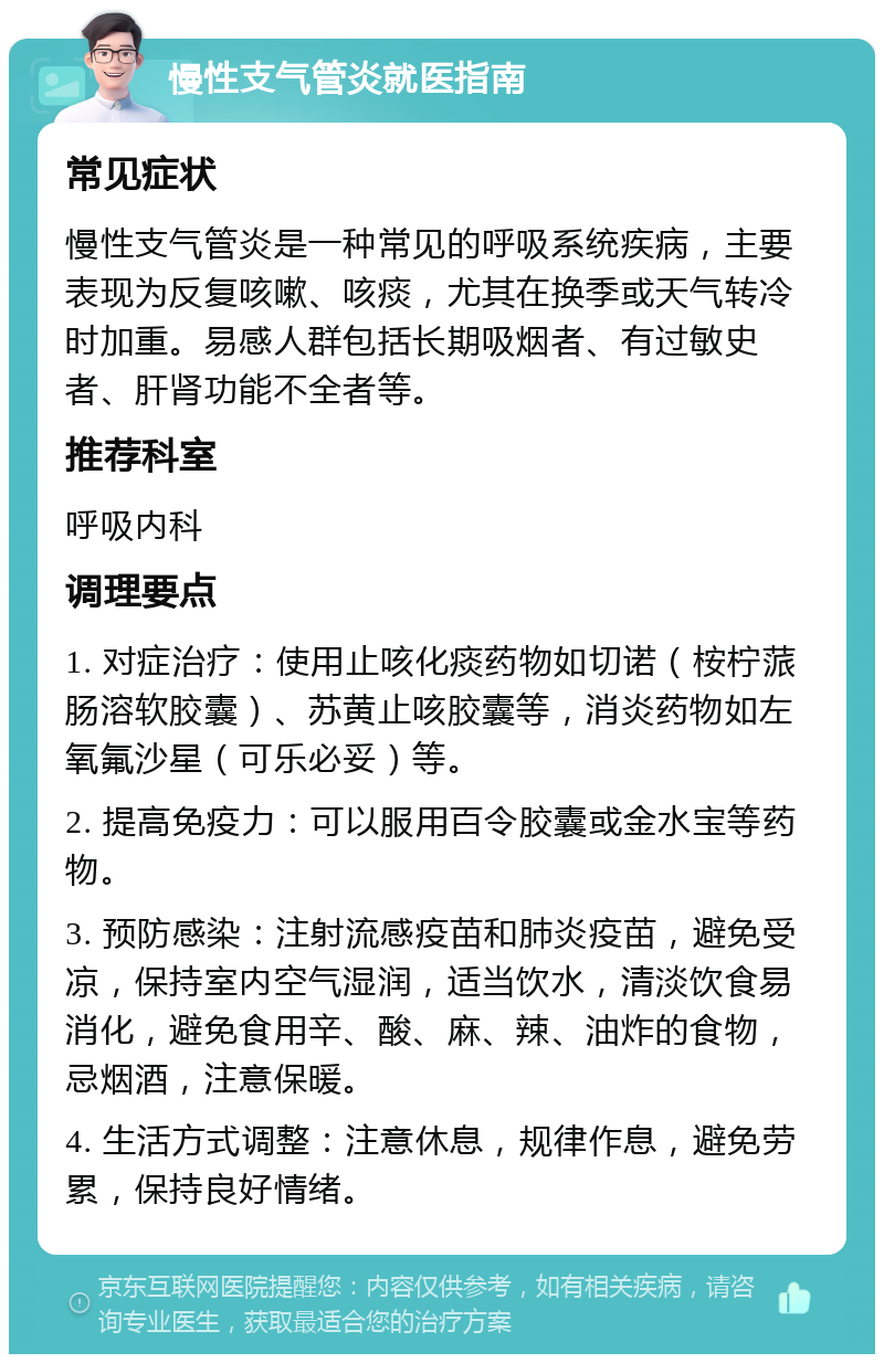 慢性支气管炎就医指南 常见症状 慢性支气管炎是一种常见的呼吸系统疾病，主要表现为反复咳嗽、咳痰，尤其在换季或天气转冷时加重。易感人群包括长期吸烟者、有过敏史者、肝肾功能不全者等。 推荐科室 呼吸内科 调理要点 1. 对症治疗：使用止咳化痰药物如切诺（桉柠蒎肠溶软胶囊）、苏黄止咳胶囊等，消炎药物如左氧氟沙星（可乐必妥）等。 2. 提高免疫力：可以服用百令胶囊或金水宝等药物。 3. 预防感染：注射流感疫苗和肺炎疫苗，避免受凉，保持室内空气湿润，适当饮水，清淡饮食易消化，避免食用辛、酸、麻、辣、油炸的食物，忌烟酒，注意保暖。 4. 生活方式调整：注意休息，规律作息，避免劳累，保持良好情绪。