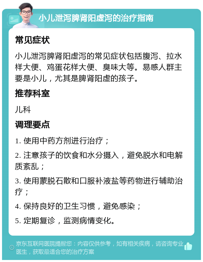 小儿泄泻脾肾阳虚泻的治疗指南 常见症状 小儿泄泻脾肾阳虚泻的常见症状包括腹泻、拉水样大便、鸡蛋花样大便、臭味大等。易感人群主要是小儿，尤其是脾肾阳虚的孩子。 推荐科室 儿科 调理要点 1. 使用中药方剂进行治疗； 2. 注意孩子的饮食和水分摄入，避免脱水和电解质紊乱； 3. 使用蒙脱石散和口服补液盐等药物进行辅助治疗； 4. 保持良好的卫生习惯，避免感染； 5. 定期复诊，监测病情变化。