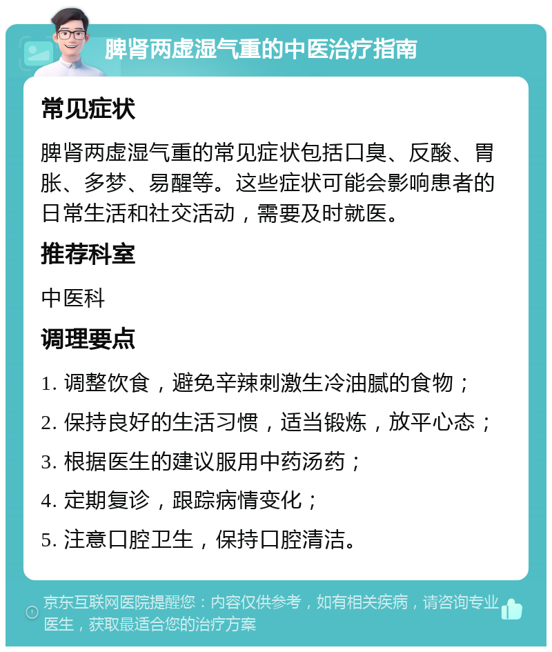 脾肾两虚湿气重的中医治疗指南 常见症状 脾肾两虚湿气重的常见症状包括口臭、反酸、胃胀、多梦、易醒等。这些症状可能会影响患者的日常生活和社交活动，需要及时就医。 推荐科室 中医科 调理要点 1. 调整饮食，避免辛辣刺激生冷油腻的食物； 2. 保持良好的生活习惯，适当锻炼，放平心态； 3. 根据医生的建议服用中药汤药； 4. 定期复诊，跟踪病情变化； 5. 注意口腔卫生，保持口腔清洁。