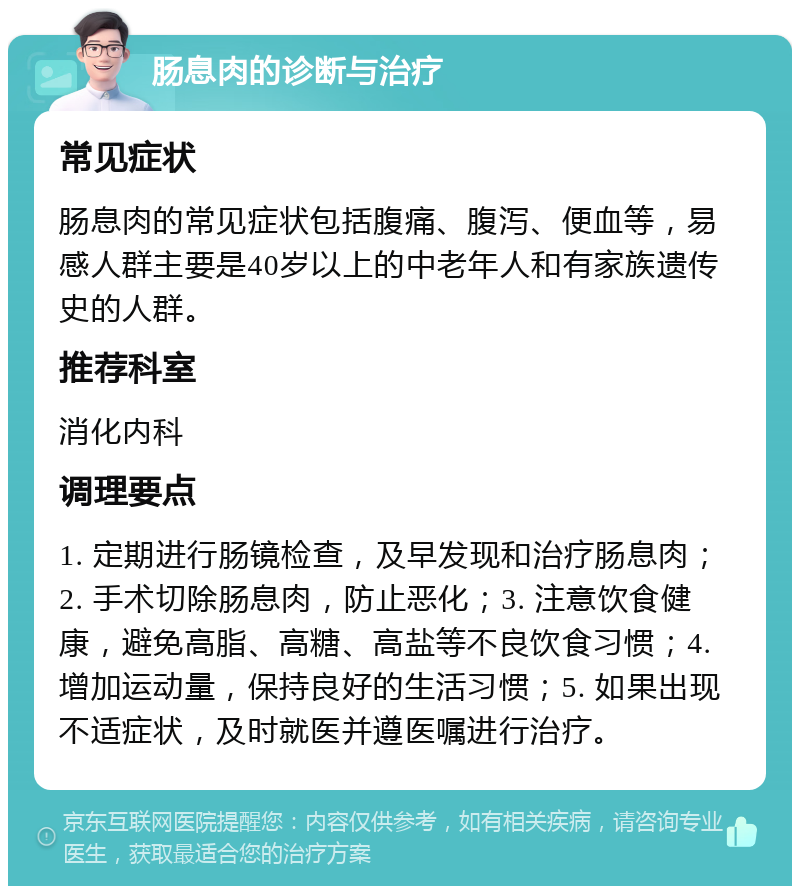 肠息肉的诊断与治疗 常见症状 肠息肉的常见症状包括腹痛、腹泻、便血等，易感人群主要是40岁以上的中老年人和有家族遗传史的人群。 推荐科室 消化内科 调理要点 1. 定期进行肠镜检查，及早发现和治疗肠息肉；2. 手术切除肠息肉，防止恶化；3. 注意饮食健康，避免高脂、高糖、高盐等不良饮食习惯；4. 增加运动量，保持良好的生活习惯；5. 如果出现不适症状，及时就医并遵医嘱进行治疗。