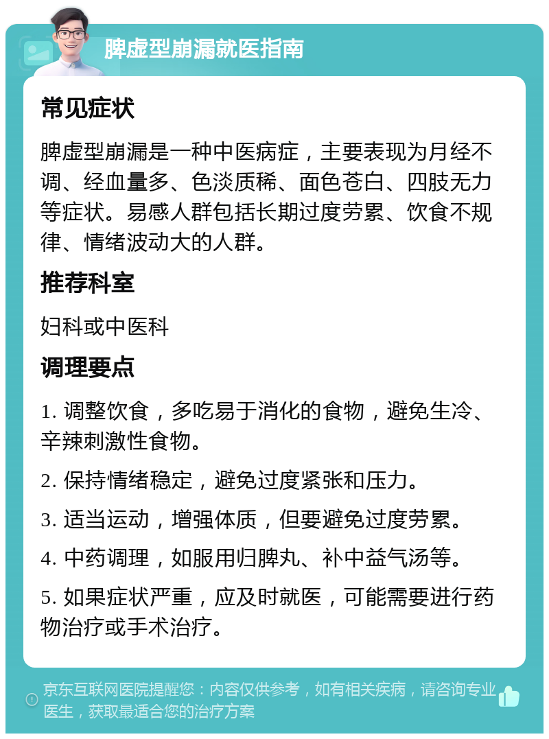 脾虚型崩漏就医指南 常见症状 脾虚型崩漏是一种中医病症，主要表现为月经不调、经血量多、色淡质稀、面色苍白、四肢无力等症状。易感人群包括长期过度劳累、饮食不规律、情绪波动大的人群。 推荐科室 妇科或中医科 调理要点 1. 调整饮食，多吃易于消化的食物，避免生冷、辛辣刺激性食物。 2. 保持情绪稳定，避免过度紧张和压力。 3. 适当运动，增强体质，但要避免过度劳累。 4. 中药调理，如服用归脾丸、补中益气汤等。 5. 如果症状严重，应及时就医，可能需要进行药物治疗或手术治疗。