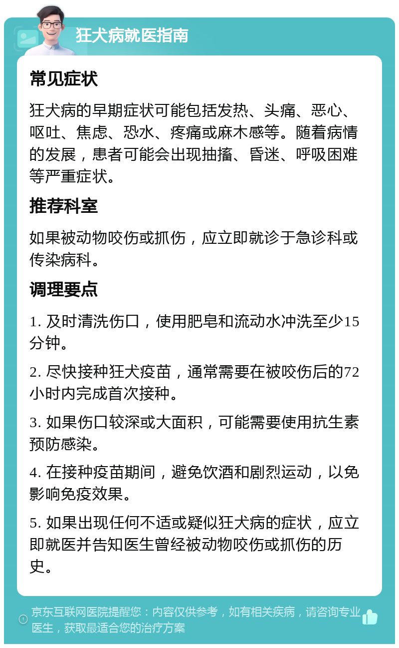 狂犬病就医指南 常见症状 狂犬病的早期症状可能包括发热、头痛、恶心、呕吐、焦虑、恐水、疼痛或麻木感等。随着病情的发展，患者可能会出现抽搐、昏迷、呼吸困难等严重症状。 推荐科室 如果被动物咬伤或抓伤，应立即就诊于急诊科或传染病科。 调理要点 1. 及时清洗伤口，使用肥皂和流动水冲洗至少15分钟。 2. 尽快接种狂犬疫苗，通常需要在被咬伤后的72小时内完成首次接种。 3. 如果伤口较深或大面积，可能需要使用抗生素预防感染。 4. 在接种疫苗期间，避免饮酒和剧烈运动，以免影响免疫效果。 5. 如果出现任何不适或疑似狂犬病的症状，应立即就医并告知医生曾经被动物咬伤或抓伤的历史。