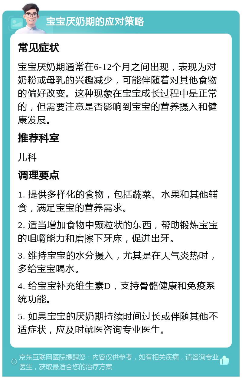 宝宝厌奶期的应对策略 常见症状 宝宝厌奶期通常在6-12个月之间出现，表现为对奶粉或母乳的兴趣减少，可能伴随着对其他食物的偏好改变。这种现象在宝宝成长过程中是正常的，但需要注意是否影响到宝宝的营养摄入和健康发展。 推荐科室 儿科 调理要点 1. 提供多样化的食物，包括蔬菜、水果和其他辅食，满足宝宝的营养需求。 2. 适当增加食物中颗粒状的东西，帮助锻炼宝宝的咀嚼能力和磨擦下牙床，促进出牙。 3. 维持宝宝的水分摄入，尤其是在天气炎热时，多给宝宝喝水。 4. 给宝宝补充维生素D，支持骨骼健康和免疫系统功能。 5. 如果宝宝的厌奶期持续时间过长或伴随其他不适症状，应及时就医咨询专业医生。