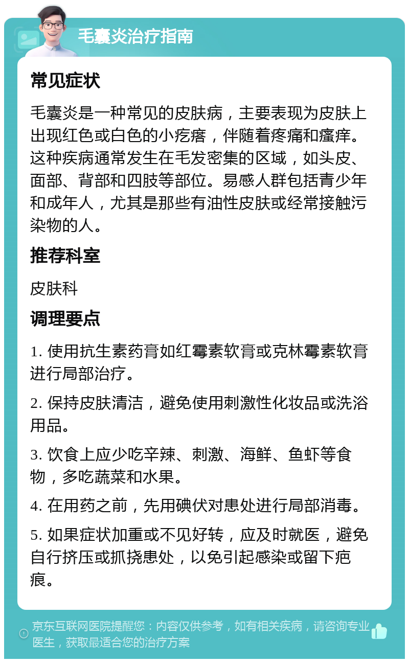 毛囊炎治疗指南 常见症状 毛囊炎是一种常见的皮肤病，主要表现为皮肤上出现红色或白色的小疙瘩，伴随着疼痛和瘙痒。这种疾病通常发生在毛发密集的区域，如头皮、面部、背部和四肢等部位。易感人群包括青少年和成年人，尤其是那些有油性皮肤或经常接触污染物的人。 推荐科室 皮肤科 调理要点 1. 使用抗生素药膏如红霉素软膏或克林霉素软膏进行局部治疗。 2. 保持皮肤清洁，避免使用刺激性化妆品或洗浴用品。 3. 饮食上应少吃辛辣、刺激、海鲜、鱼虾等食物，多吃蔬菜和水果。 4. 在用药之前，先用碘伏对患处进行局部消毒。 5. 如果症状加重或不见好转，应及时就医，避免自行挤压或抓挠患处，以免引起感染或留下疤痕。