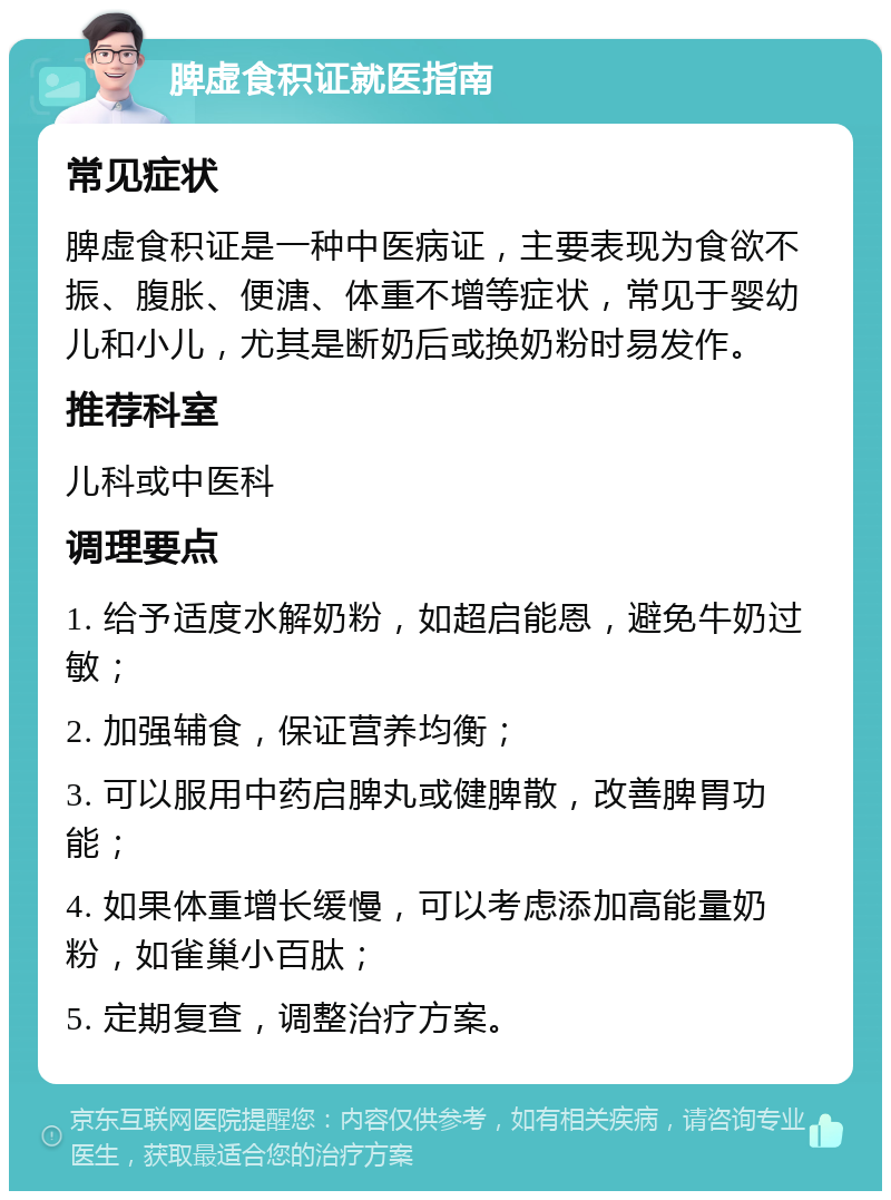 脾虚食积证就医指南 常见症状 脾虚食积证是一种中医病证，主要表现为食欲不振、腹胀、便溏、体重不增等症状，常见于婴幼儿和小儿，尤其是断奶后或换奶粉时易发作。 推荐科室 儿科或中医科 调理要点 1. 给予适度水解奶粉，如超启能恩，避免牛奶过敏； 2. 加强辅食，保证营养均衡； 3. 可以服用中药启脾丸或健脾散，改善脾胃功能； 4. 如果体重增长缓慢，可以考虑添加高能量奶粉，如雀巢小百肽； 5. 定期复查，调整治疗方案。