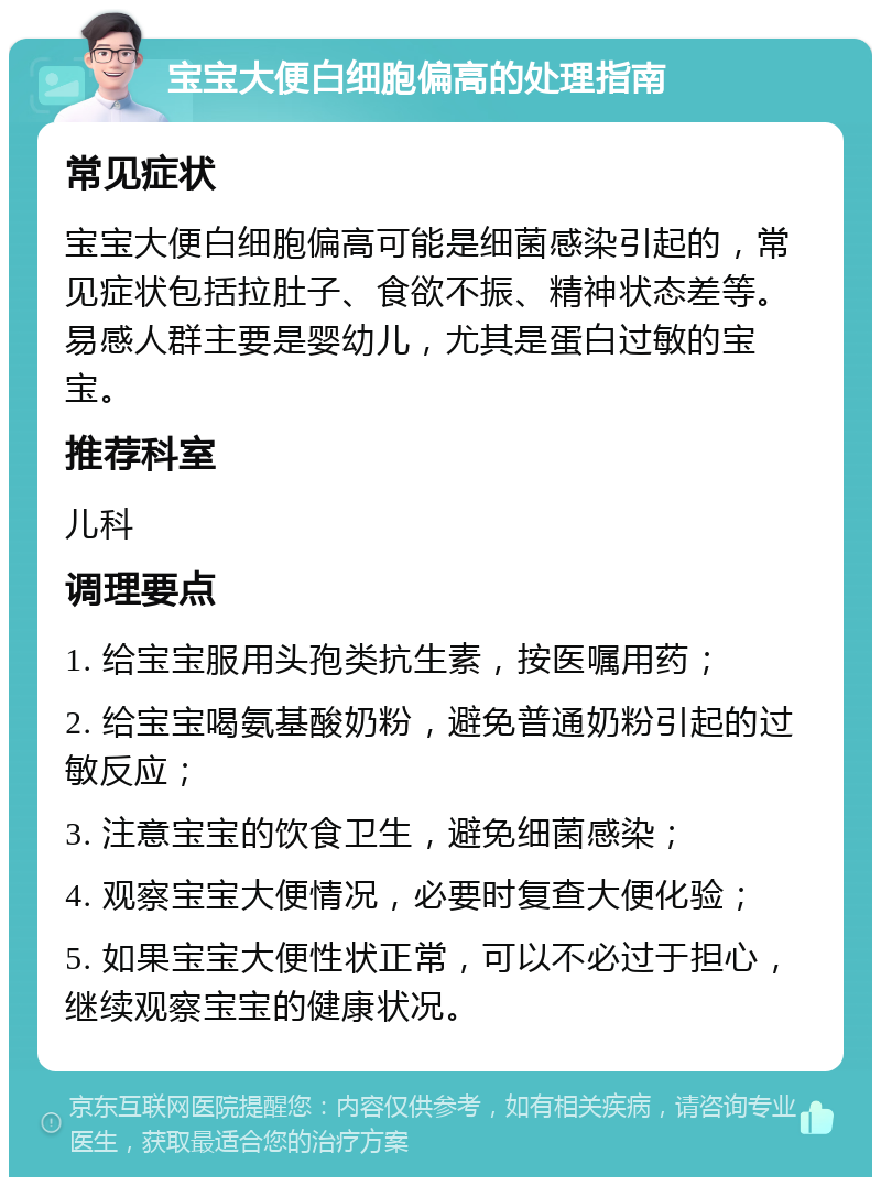 宝宝大便白细胞偏高的处理指南 常见症状 宝宝大便白细胞偏高可能是细菌感染引起的，常见症状包括拉肚子、食欲不振、精神状态差等。易感人群主要是婴幼儿，尤其是蛋白过敏的宝宝。 推荐科室 儿科 调理要点 1. 给宝宝服用头孢类抗生素，按医嘱用药； 2. 给宝宝喝氨基酸奶粉，避免普通奶粉引起的过敏反应； 3. 注意宝宝的饮食卫生，避免细菌感染； 4. 观察宝宝大便情况，必要时复查大便化验； 5. 如果宝宝大便性状正常，可以不必过于担心，继续观察宝宝的健康状况。