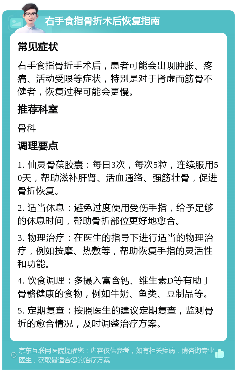 右手食指骨折术后恢复指南 常见症状 右手食指骨折手术后，患者可能会出现肿胀、疼痛、活动受限等症状，特别是对于肾虚而筋骨不健者，恢复过程可能会更慢。 推荐科室 骨科 调理要点 1. 仙灵骨葆胶囊：每日3次，每次5粒，连续服用50天，帮助滋补肝肾、活血通络、强筋壮骨，促进骨折恢复。 2. 适当休息：避免过度使用受伤手指，给予足够的休息时间，帮助骨折部位更好地愈合。 3. 物理治疗：在医生的指导下进行适当的物理治疗，例如按摩、热敷等，帮助恢复手指的灵活性和功能。 4. 饮食调理：多摄入富含钙、维生素D等有助于骨骼健康的食物，例如牛奶、鱼类、豆制品等。 5. 定期复查：按照医生的建议定期复查，监测骨折的愈合情况，及时调整治疗方案。