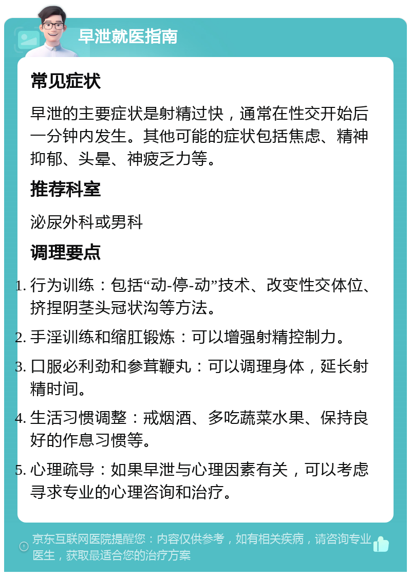 早泄就医指南 常见症状 早泄的主要症状是射精过快，通常在性交开始后一分钟内发生。其他可能的症状包括焦虑、精神抑郁、头晕、神疲乏力等。 推荐科室 泌尿外科或男科 调理要点 行为训练：包括“动-停-动”技术、改变性交体位、挤捏阴茎头冠状沟等方法。 手淫训练和缩肛锻炼：可以增强射精控制力。 口服必利劲和参茸鞭丸：可以调理身体，延长射精时间。 生活习惯调整：戒烟酒、多吃蔬菜水果、保持良好的作息习惯等。 心理疏导：如果早泄与心理因素有关，可以考虑寻求专业的心理咨询和治疗。