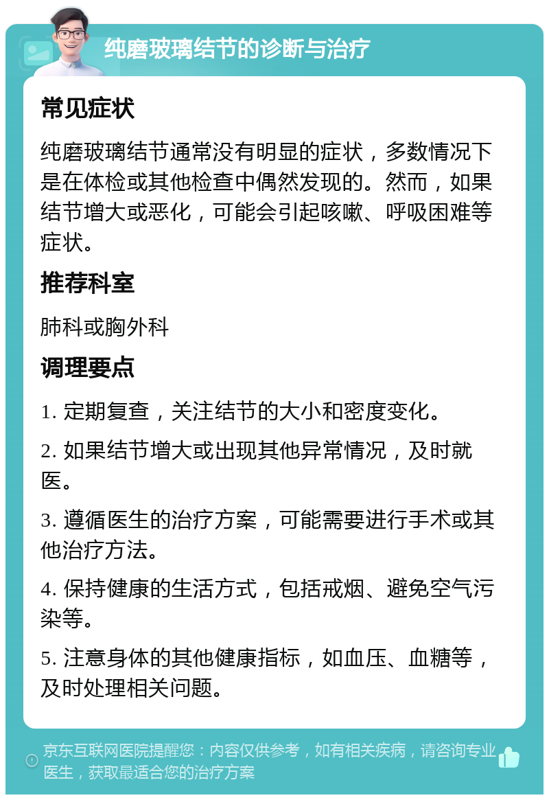 纯磨玻璃结节的诊断与治疗 常见症状 纯磨玻璃结节通常没有明显的症状，多数情况下是在体检或其他检查中偶然发现的。然而，如果结节增大或恶化，可能会引起咳嗽、呼吸困难等症状。 推荐科室 肺科或胸外科 调理要点 1. 定期复查，关注结节的大小和密度变化。 2. 如果结节增大或出现其他异常情况，及时就医。 3. 遵循医生的治疗方案，可能需要进行手术或其他治疗方法。 4. 保持健康的生活方式，包括戒烟、避免空气污染等。 5. 注意身体的其他健康指标，如血压、血糖等，及时处理相关问题。