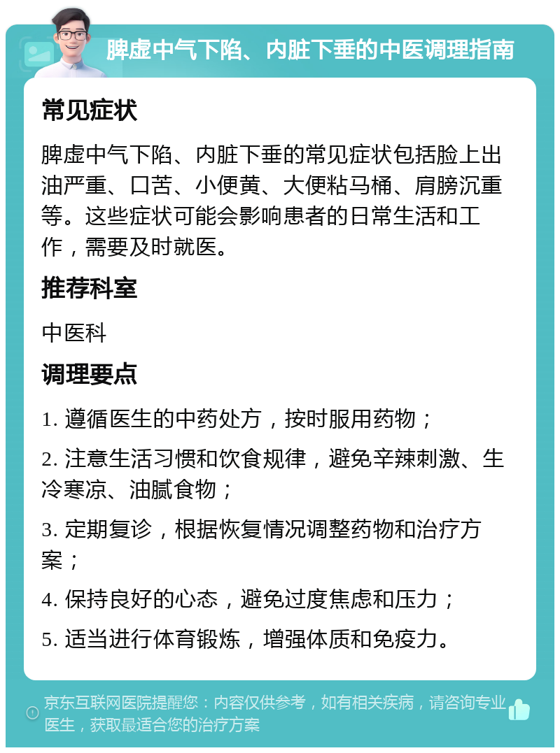 脾虚中气下陷、内脏下垂的中医调理指南 常见症状 脾虚中气下陷、内脏下垂的常见症状包括脸上出油严重、口苦、小便黄、大便粘马桶、肩膀沉重等。这些症状可能会影响患者的日常生活和工作，需要及时就医。 推荐科室 中医科 调理要点 1. 遵循医生的中药处方，按时服用药物； 2. 注意生活习惯和饮食规律，避免辛辣刺激、生冷寒凉、油腻食物； 3. 定期复诊，根据恢复情况调整药物和治疗方案； 4. 保持良好的心态，避免过度焦虑和压力； 5. 适当进行体育锻炼，增强体质和免疫力。