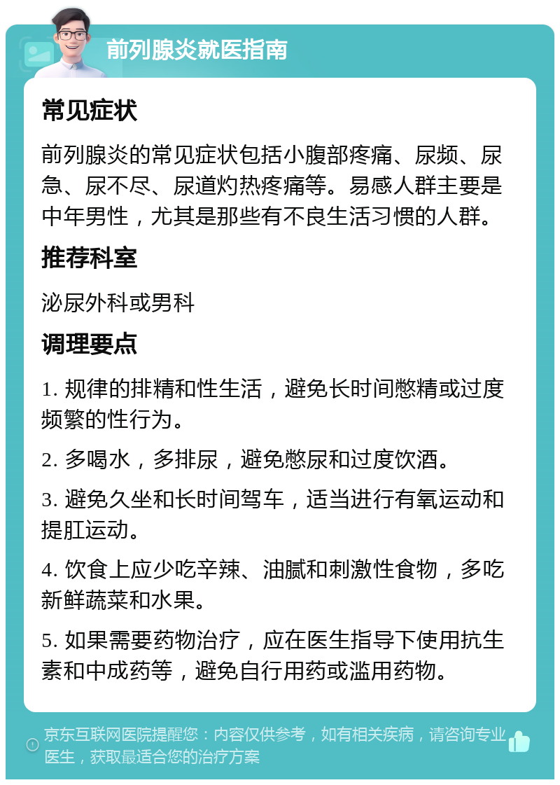 前列腺炎就医指南 常见症状 前列腺炎的常见症状包括小腹部疼痛、尿频、尿急、尿不尽、尿道灼热疼痛等。易感人群主要是中年男性，尤其是那些有不良生活习惯的人群。 推荐科室 泌尿外科或男科 调理要点 1. 规律的排精和性生活，避免长时间憋精或过度频繁的性行为。 2. 多喝水，多排尿，避免憋尿和过度饮酒。 3. 避免久坐和长时间驾车，适当进行有氧运动和提肛运动。 4. 饮食上应少吃辛辣、油腻和刺激性食物，多吃新鲜蔬菜和水果。 5. 如果需要药物治疗，应在医生指导下使用抗生素和中成药等，避免自行用药或滥用药物。