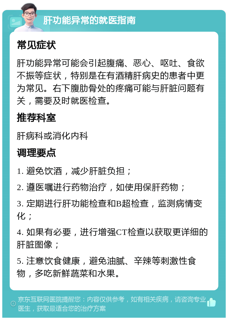 肝功能异常的就医指南 常见症状 肝功能异常可能会引起腹痛、恶心、呕吐、食欲不振等症状，特别是在有酒精肝病史的患者中更为常见。右下腹肋骨处的疼痛可能与肝脏问题有关，需要及时就医检查。 推荐科室 肝病科或消化内科 调理要点 1. 避免饮酒，减少肝脏负担； 2. 遵医嘱进行药物治疗，如使用保肝药物； 3. 定期进行肝功能检查和B超检查，监测病情变化； 4. 如果有必要，进行增强CT检查以获取更详细的肝脏图像； 5. 注意饮食健康，避免油腻、辛辣等刺激性食物，多吃新鲜蔬菜和水果。