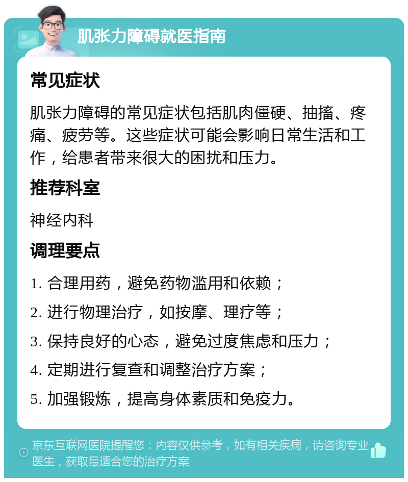 肌张力障碍就医指南 常见症状 肌张力障碍的常见症状包括肌肉僵硬、抽搐、疼痛、疲劳等。这些症状可能会影响日常生活和工作，给患者带来很大的困扰和压力。 推荐科室 神经内科 调理要点 1. 合理用药，避免药物滥用和依赖； 2. 进行物理治疗，如按摩、理疗等； 3. 保持良好的心态，避免过度焦虑和压力； 4. 定期进行复查和调整治疗方案； 5. 加强锻炼，提高身体素质和免疫力。