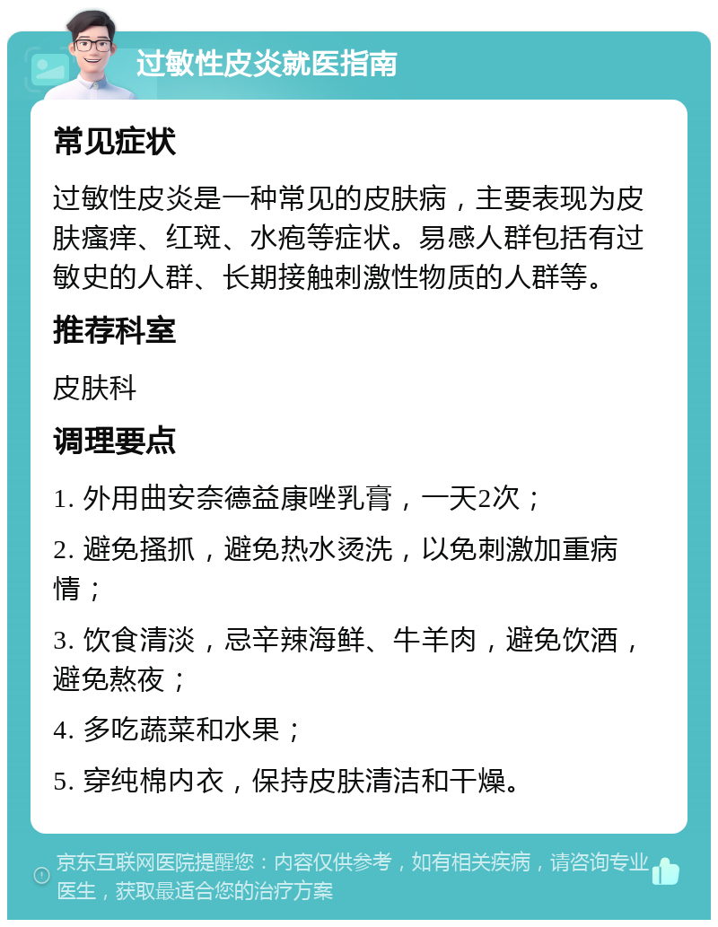 过敏性皮炎就医指南 常见症状 过敏性皮炎是一种常见的皮肤病，主要表现为皮肤瘙痒、红斑、水疱等症状。易感人群包括有过敏史的人群、长期接触刺激性物质的人群等。 推荐科室 皮肤科 调理要点 1. 外用曲安奈德益康唑乳膏，一天2次； 2. 避免搔抓，避免热水烫洗，以免刺激加重病情； 3. 饮食清淡，忌辛辣海鲜、牛羊肉，避免饮酒，避免熬夜； 4. 多吃蔬菜和水果； 5. 穿纯棉内衣，保持皮肤清洁和干燥。