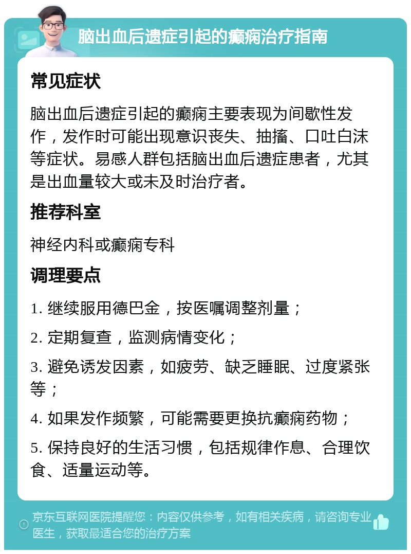 脑出血后遗症引起的癫痫治疗指南 常见症状 脑出血后遗症引起的癫痫主要表现为间歇性发作，发作时可能出现意识丧失、抽搐、口吐白沫等症状。易感人群包括脑出血后遗症患者，尤其是出血量较大或未及时治疗者。 推荐科室 神经内科或癫痫专科 调理要点 1. 继续服用德巴金，按医嘱调整剂量； 2. 定期复查，监测病情变化； 3. 避免诱发因素，如疲劳、缺乏睡眠、过度紧张等； 4. 如果发作频繁，可能需要更换抗癫痫药物； 5. 保持良好的生活习惯，包括规律作息、合理饮食、适量运动等。