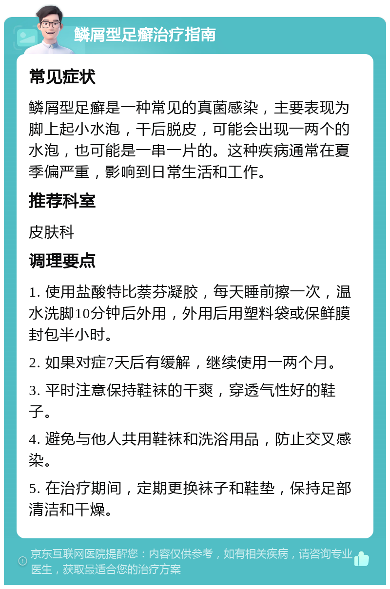 鳞屑型足癣治疗指南 常见症状 鳞屑型足癣是一种常见的真菌感染，主要表现为脚上起小水泡，干后脱皮，可能会出现一两个的水泡，也可能是一串一片的。这种疾病通常在夏季偏严重，影响到日常生活和工作。 推荐科室 皮肤科 调理要点 1. 使用盐酸特比萘芬凝胶，每天睡前擦一次，温水洗脚10分钟后外用，外用后用塑料袋或保鲜膜封包半小时。 2. 如果对症7天后有缓解，继续使用一两个月。 3. 平时注意保持鞋袜的干爽，穿透气性好的鞋子。 4. 避免与他人共用鞋袜和洗浴用品，防止交叉感染。 5. 在治疗期间，定期更换袜子和鞋垫，保持足部清洁和干燥。