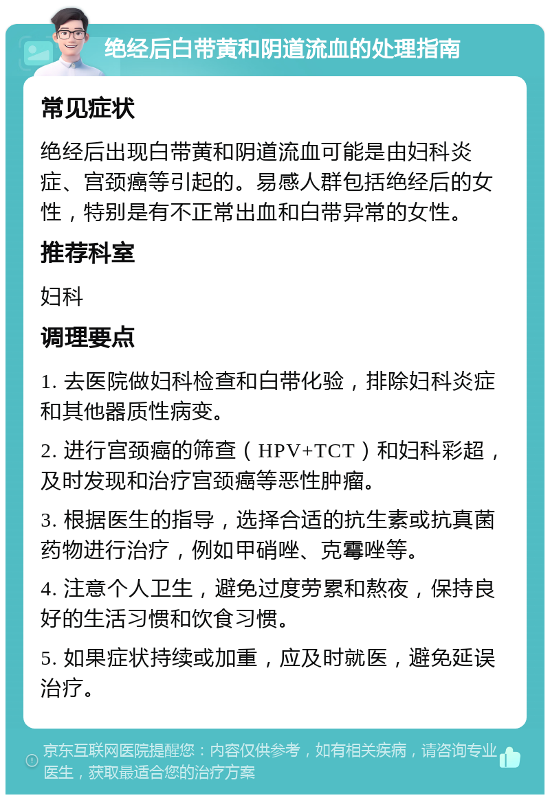 绝经后白带黄和阴道流血的处理指南 常见症状 绝经后出现白带黄和阴道流血可能是由妇科炎症、宫颈癌等引起的。易感人群包括绝经后的女性，特别是有不正常出血和白带异常的女性。 推荐科室 妇科 调理要点 1. 去医院做妇科检查和白带化验，排除妇科炎症和其他器质性病变。 2. 进行宫颈癌的筛查（HPV+TCT）和妇科彩超，及时发现和治疗宫颈癌等恶性肿瘤。 3. 根据医生的指导，选择合适的抗生素或抗真菌药物进行治疗，例如甲硝唑、克霉唑等。 4. 注意个人卫生，避免过度劳累和熬夜，保持良好的生活习惯和饮食习惯。 5. 如果症状持续或加重，应及时就医，避免延误治疗。