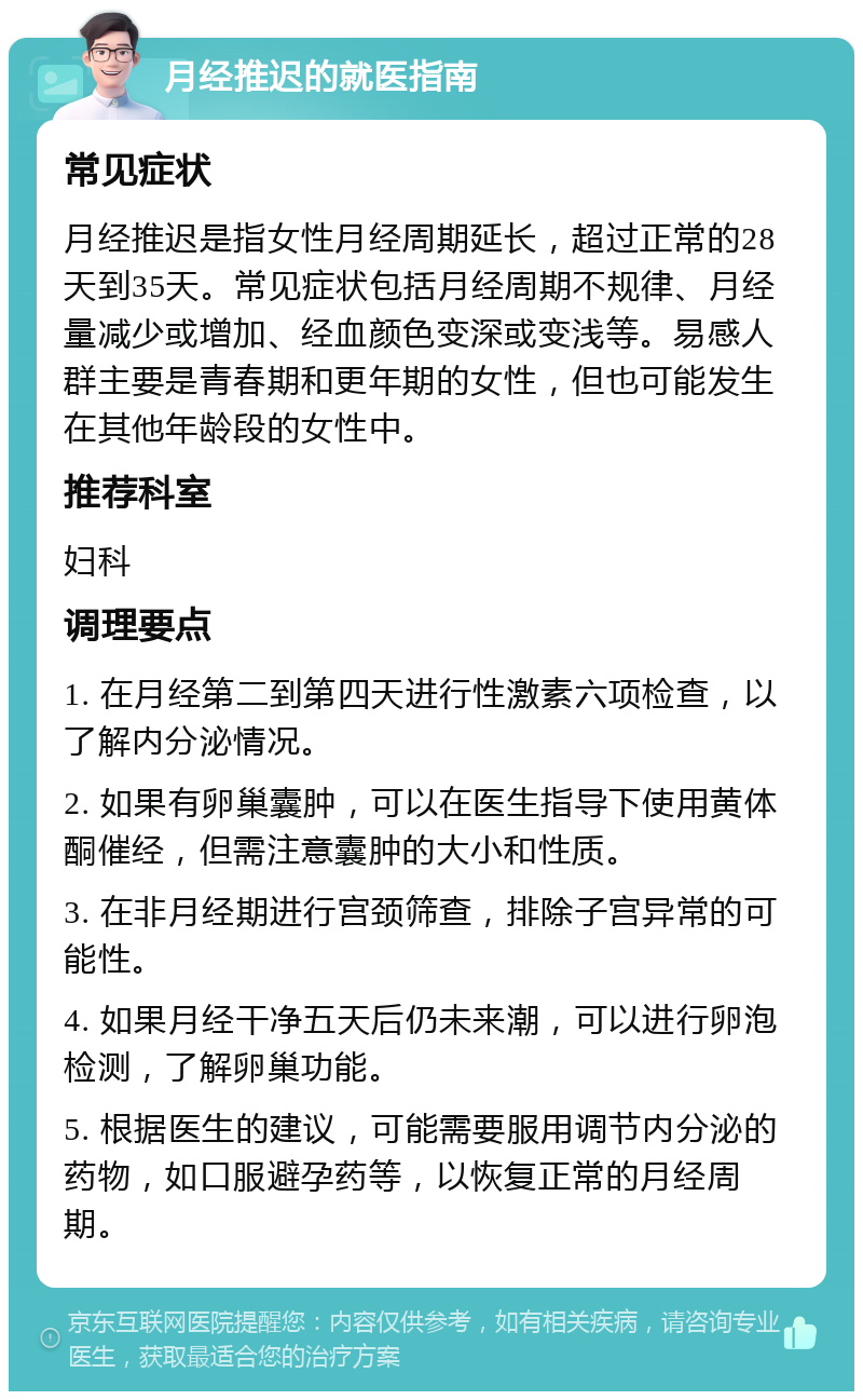 月经推迟的就医指南 常见症状 月经推迟是指女性月经周期延长，超过正常的28天到35天。常见症状包括月经周期不规律、月经量减少或增加、经血颜色变深或变浅等。易感人群主要是青春期和更年期的女性，但也可能发生在其他年龄段的女性中。 推荐科室 妇科 调理要点 1. 在月经第二到第四天进行性激素六项检查，以了解内分泌情况。 2. 如果有卵巢囊肿，可以在医生指导下使用黄体酮催经，但需注意囊肿的大小和性质。 3. 在非月经期进行宫颈筛查，排除子宫异常的可能性。 4. 如果月经干净五天后仍未来潮，可以进行卵泡检测，了解卵巢功能。 5. 根据医生的建议，可能需要服用调节内分泌的药物，如口服避孕药等，以恢复正常的月经周期。