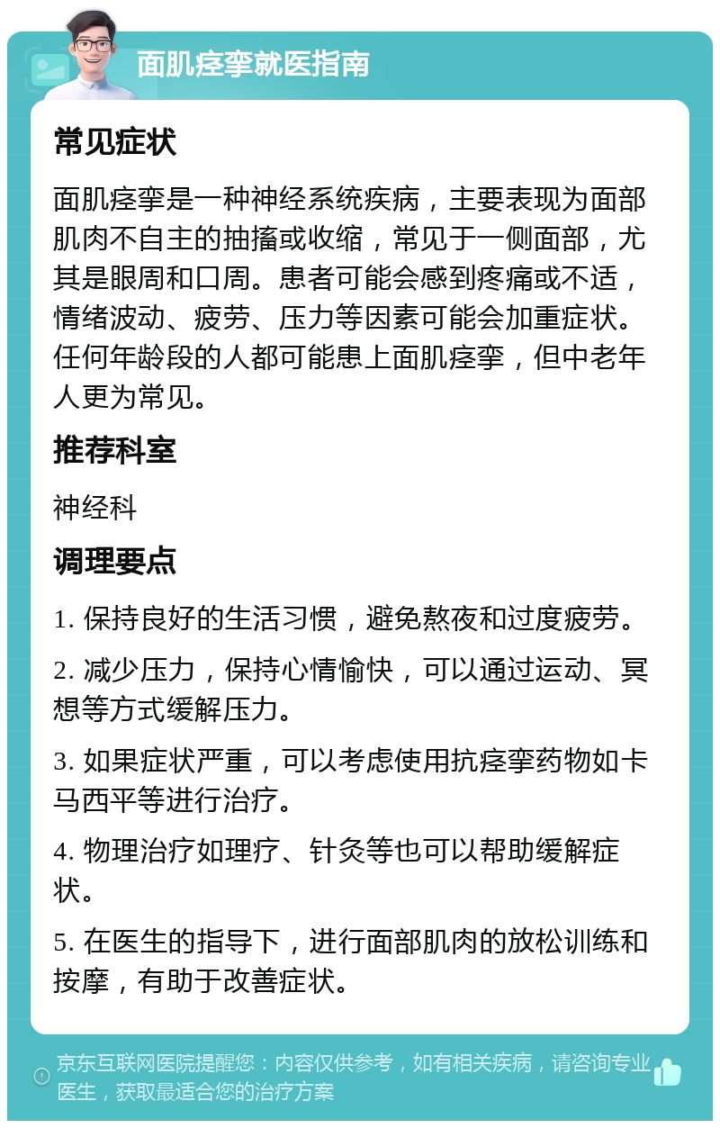 面肌痉挛就医指南 常见症状 面肌痉挛是一种神经系统疾病，主要表现为面部肌肉不自主的抽搐或收缩，常见于一侧面部，尤其是眼周和口周。患者可能会感到疼痛或不适，情绪波动、疲劳、压力等因素可能会加重症状。任何年龄段的人都可能患上面肌痉挛，但中老年人更为常见。 推荐科室 神经科 调理要点 1. 保持良好的生活习惯，避免熬夜和过度疲劳。 2. 减少压力，保持心情愉快，可以通过运动、冥想等方式缓解压力。 3. 如果症状严重，可以考虑使用抗痉挛药物如卡马西平等进行治疗。 4. 物理治疗如理疗、针灸等也可以帮助缓解症状。 5. 在医生的指导下，进行面部肌肉的放松训练和按摩，有助于改善症状。