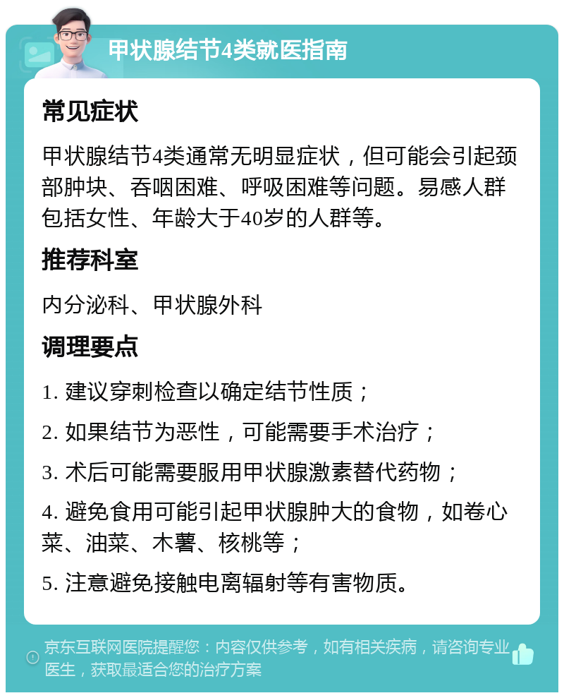 甲状腺结节4类就医指南 常见症状 甲状腺结节4类通常无明显症状，但可能会引起颈部肿块、吞咽困难、呼吸困难等问题。易感人群包括女性、年龄大于40岁的人群等。 推荐科室 内分泌科、甲状腺外科 调理要点 1. 建议穿刺检查以确定结节性质； 2. 如果结节为恶性，可能需要手术治疗； 3. 术后可能需要服用甲状腺激素替代药物； 4. 避免食用可能引起甲状腺肿大的食物，如卷心菜、油菜、木薯、核桃等； 5. 注意避免接触电离辐射等有害物质。