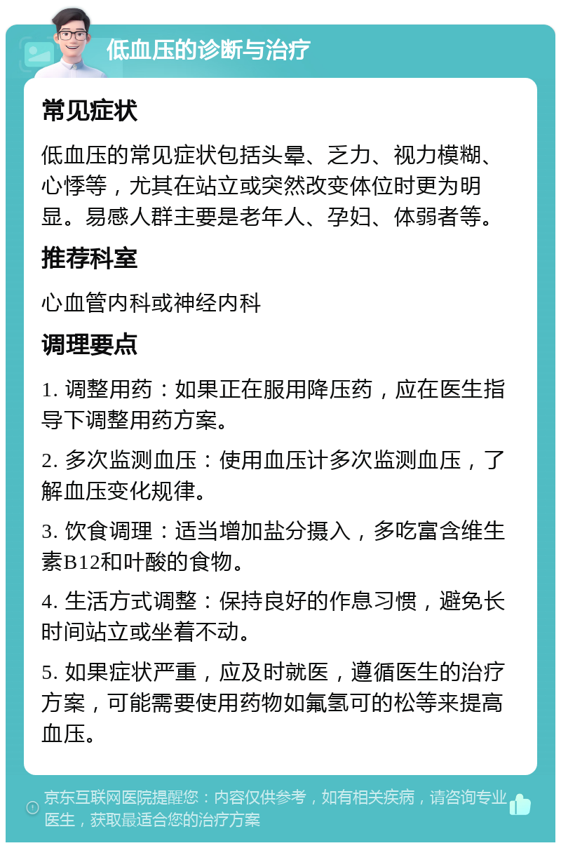 低血压的诊断与治疗 常见症状 低血压的常见症状包括头晕、乏力、视力模糊、心悸等，尤其在站立或突然改变体位时更为明显。易感人群主要是老年人、孕妇、体弱者等。 推荐科室 心血管内科或神经内科 调理要点 1. 调整用药：如果正在服用降压药，应在医生指导下调整用药方案。 2. 多次监测血压：使用血压计多次监测血压，了解血压变化规律。 3. 饮食调理：适当增加盐分摄入，多吃富含维生素B12和叶酸的食物。 4. 生活方式调整：保持良好的作息习惯，避免长时间站立或坐着不动。 5. 如果症状严重，应及时就医，遵循医生的治疗方案，可能需要使用药物如氟氢可的松等来提高血压。