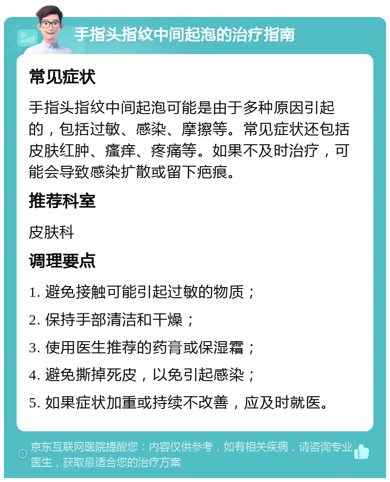 手指头指纹中间起泡的治疗指南 常见症状 手指头指纹中间起泡可能是由于多种原因引起的，包括过敏、感染、摩擦等。常见症状还包括皮肤红肿、瘙痒、疼痛等。如果不及时治疗，可能会导致感染扩散或留下疤痕。 推荐科室 皮肤科 调理要点 1. 避免接触可能引起过敏的物质； 2. 保持手部清洁和干燥； 3. 使用医生推荐的药膏或保湿霜； 4. 避免撕掉死皮，以免引起感染； 5. 如果症状加重或持续不改善，应及时就医。