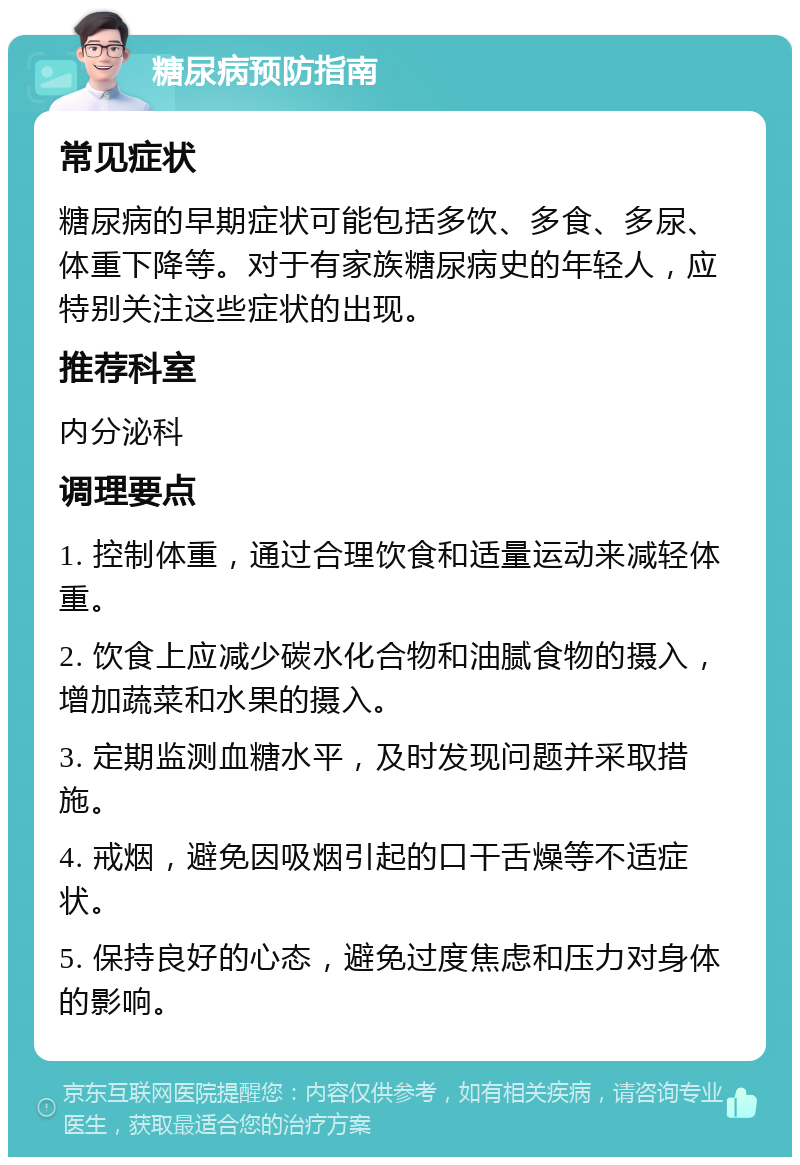 糖尿病预防指南 常见症状 糖尿病的早期症状可能包括多饮、多食、多尿、体重下降等。对于有家族糖尿病史的年轻人，应特别关注这些症状的出现。 推荐科室 内分泌科 调理要点 1. 控制体重，通过合理饮食和适量运动来减轻体重。 2. 饮食上应减少碳水化合物和油腻食物的摄入，增加蔬菜和水果的摄入。 3. 定期监测血糖水平，及时发现问题并采取措施。 4. 戒烟，避免因吸烟引起的口干舌燥等不适症状。 5. 保持良好的心态，避免过度焦虑和压力对身体的影响。