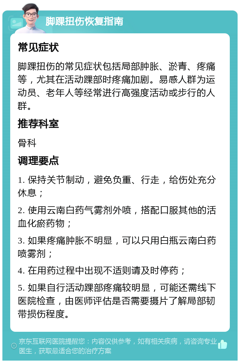 脚踝扭伤恢复指南 常见症状 脚踝扭伤的常见症状包括局部肿胀、淤青、疼痛等，尤其在活动踝部时疼痛加剧。易感人群为运动员、老年人等经常进行高强度活动或步行的人群。 推荐科室 骨科 调理要点 1. 保持关节制动，避免负重、行走，给伤处充分休息； 2. 使用云南白药气雾剂外喷，搭配口服其他的活血化瘀药物； 3. 如果疼痛肿胀不明显，可以只用白瓶云南白药喷雾剂； 4. 在用药过程中出现不适则请及时停药； 5. 如果自行活动踝部疼痛较明显，可能还需线下医院检查，由医师评估是否需要摄片了解局部韧带损伤程度。