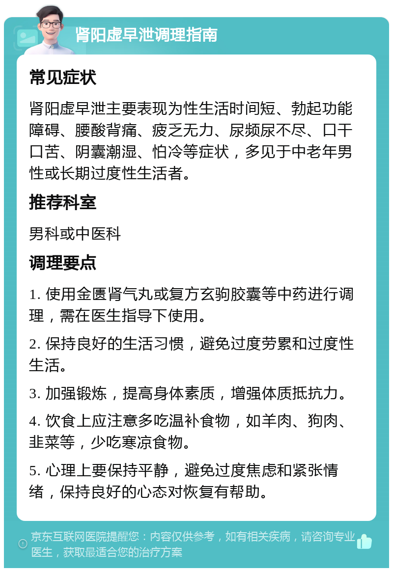 肾阳虚早泄调理指南 常见症状 肾阳虚早泄主要表现为性生活时间短、勃起功能障碍、腰酸背痛、疲乏无力、尿频尿不尽、口干口苦、阴囊潮湿、怕冷等症状，多见于中老年男性或长期过度性生活者。 推荐科室 男科或中医科 调理要点 1. 使用金匮肾气丸或复方玄驹胶囊等中药进行调理，需在医生指导下使用。 2. 保持良好的生活习惯，避免过度劳累和过度性生活。 3. 加强锻炼，提高身体素质，增强体质抵抗力。 4. 饮食上应注意多吃温补食物，如羊肉、狗肉、韭菜等，少吃寒凉食物。 5. 心理上要保持平静，避免过度焦虑和紧张情绪，保持良好的心态对恢复有帮助。