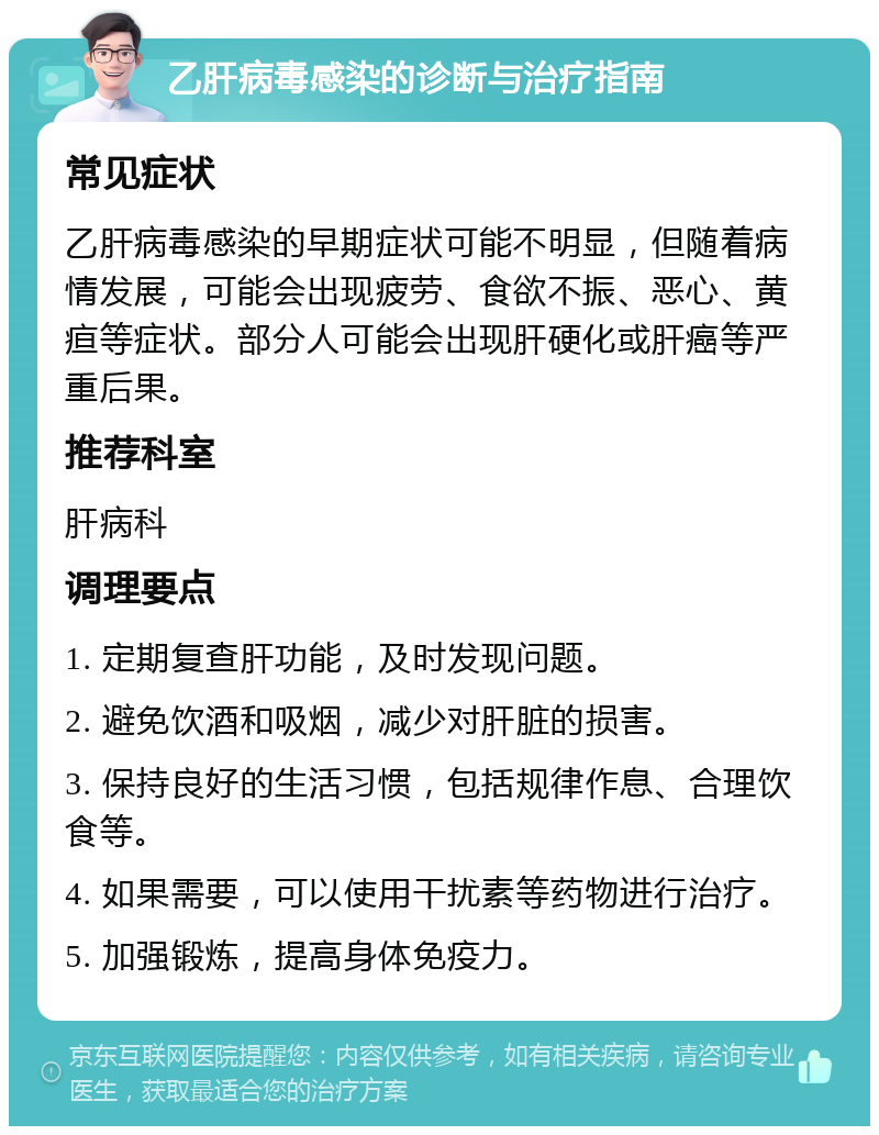 乙肝病毒感染的诊断与治疗指南 常见症状 乙肝病毒感染的早期症状可能不明显，但随着病情发展，可能会出现疲劳、食欲不振、恶心、黄疸等症状。部分人可能会出现肝硬化或肝癌等严重后果。 推荐科室 肝病科 调理要点 1. 定期复查肝功能，及时发现问题。 2. 避免饮酒和吸烟，减少对肝脏的损害。 3. 保持良好的生活习惯，包括规律作息、合理饮食等。 4. 如果需要，可以使用干扰素等药物进行治疗。 5. 加强锻炼，提高身体免疫力。