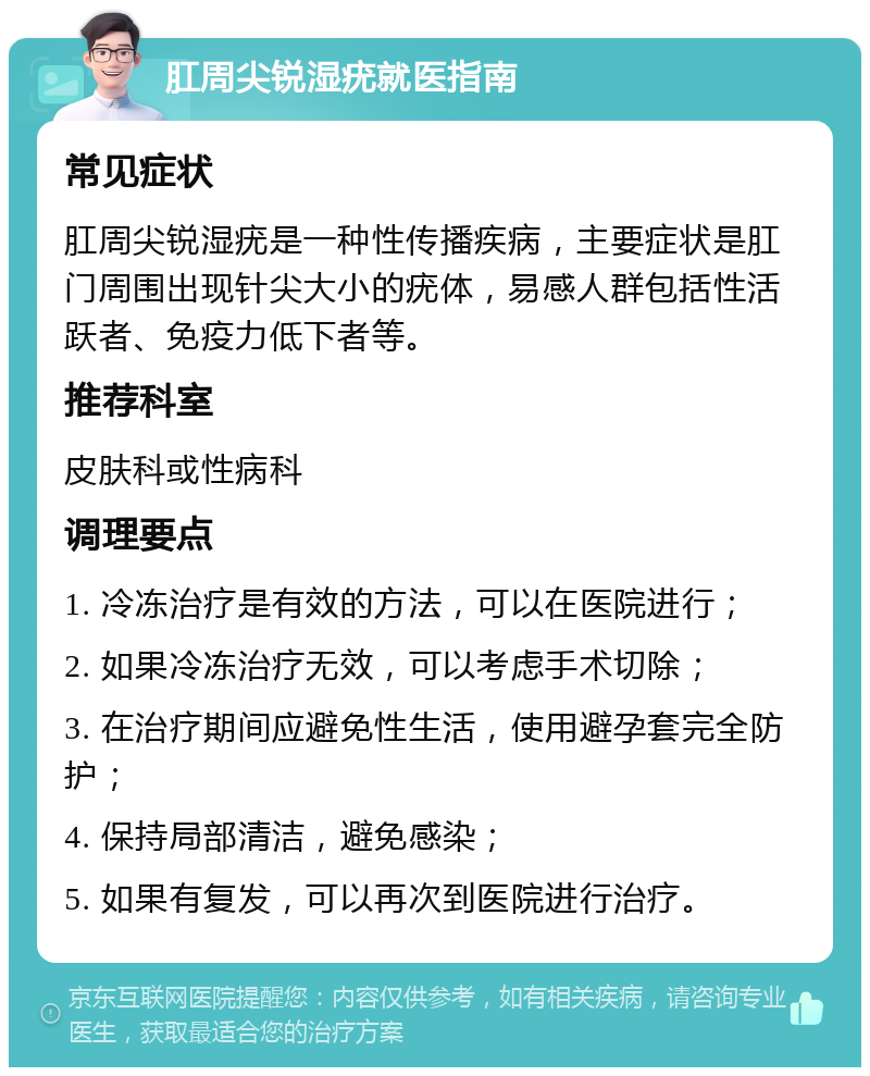 肛周尖锐湿疣就医指南 常见症状 肛周尖锐湿疣是一种性传播疾病，主要症状是肛门周围出现针尖大小的疣体，易感人群包括性活跃者、免疫力低下者等。 推荐科室 皮肤科或性病科 调理要点 1. 冷冻治疗是有效的方法，可以在医院进行； 2. 如果冷冻治疗无效，可以考虑手术切除； 3. 在治疗期间应避免性生活，使用避孕套完全防护； 4. 保持局部清洁，避免感染； 5. 如果有复发，可以再次到医院进行治疗。