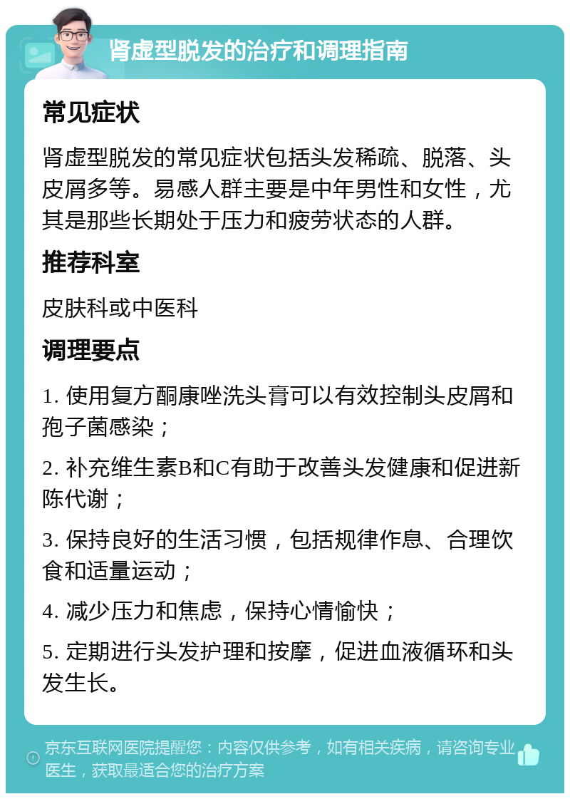 肾虚型脱发的治疗和调理指南 常见症状 肾虚型脱发的常见症状包括头发稀疏、脱落、头皮屑多等。易感人群主要是中年男性和女性，尤其是那些长期处于压力和疲劳状态的人群。 推荐科室 皮肤科或中医科 调理要点 1. 使用复方酮康唑洗头膏可以有效控制头皮屑和孢子菌感染； 2. 补充维生素B和C有助于改善头发健康和促进新陈代谢； 3. 保持良好的生活习惯，包括规律作息、合理饮食和适量运动； 4. 减少压力和焦虑，保持心情愉快； 5. 定期进行头发护理和按摩，促进血液循环和头发生长。