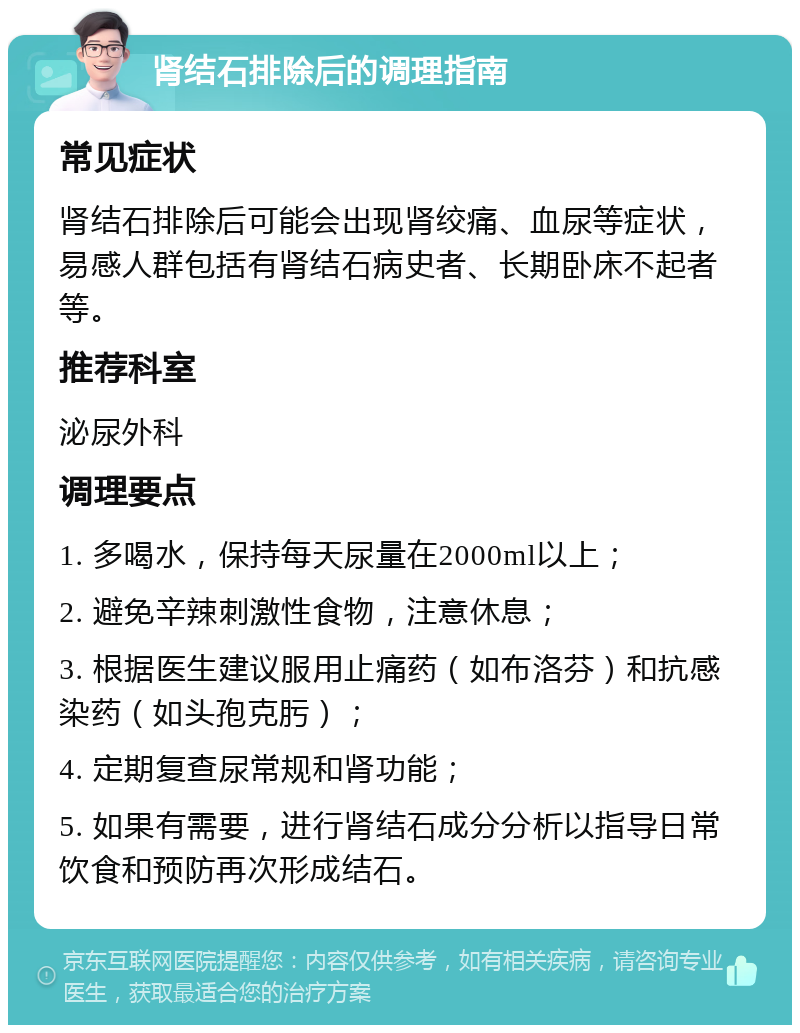 肾结石排除后的调理指南 常见症状 肾结石排除后可能会出现肾绞痛、血尿等症状，易感人群包括有肾结石病史者、长期卧床不起者等。 推荐科室 泌尿外科 调理要点 1. 多喝水，保持每天尿量在2000ml以上； 2. 避免辛辣刺激性食物，注意休息； 3. 根据医生建议服用止痛药（如布洛芬）和抗感染药（如头孢克肟）； 4. 定期复查尿常规和肾功能； 5. 如果有需要，进行肾结石成分分析以指导日常饮食和预防再次形成结石。