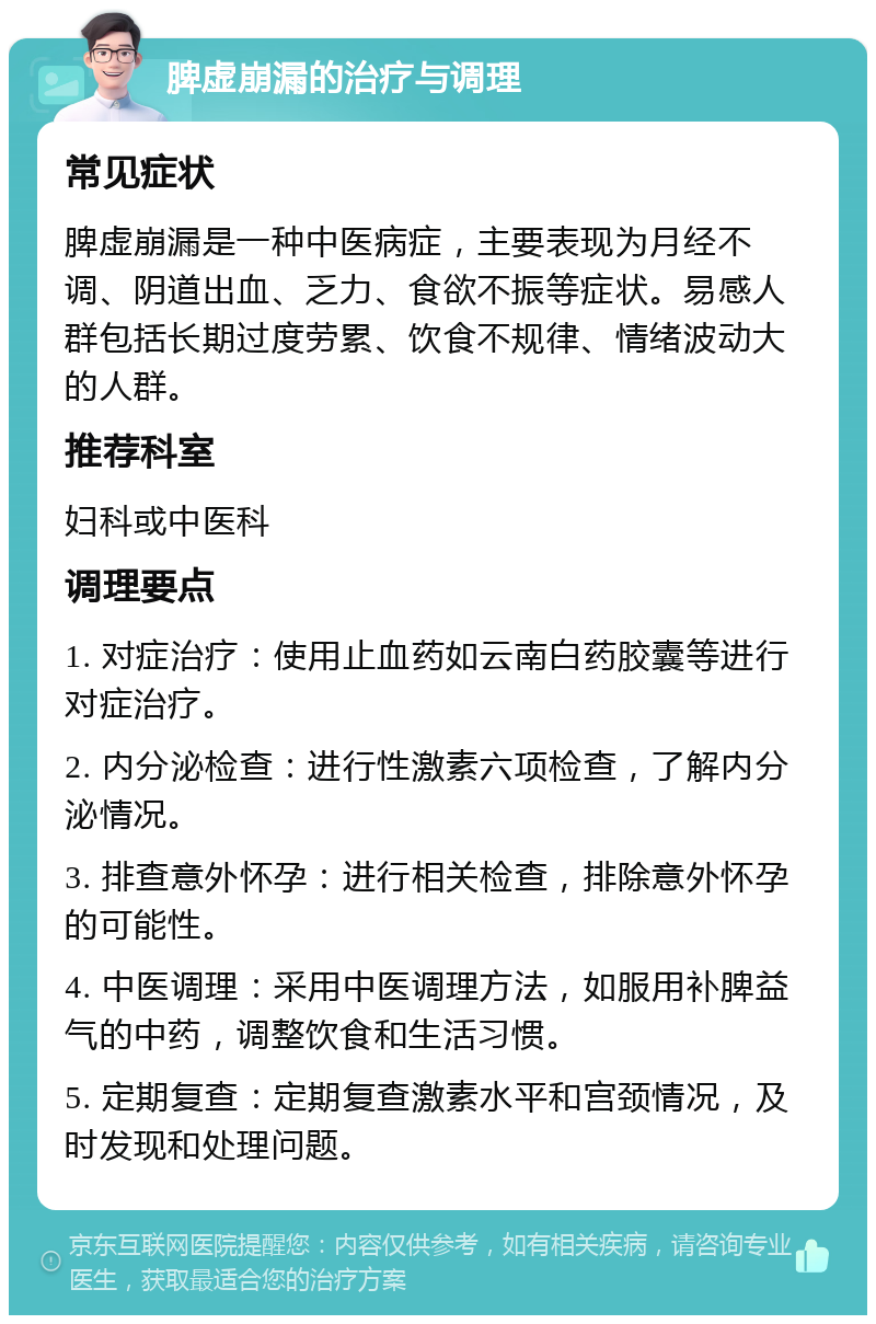 脾虚崩漏的治疗与调理 常见症状 脾虚崩漏是一种中医病症，主要表现为月经不调、阴道出血、乏力、食欲不振等症状。易感人群包括长期过度劳累、饮食不规律、情绪波动大的人群。 推荐科室 妇科或中医科 调理要点 1. 对症治疗：使用止血药如云南白药胶囊等进行对症治疗。 2. 内分泌检查：进行性激素六项检查，了解内分泌情况。 3. 排查意外怀孕：进行相关检查，排除意外怀孕的可能性。 4. 中医调理：采用中医调理方法，如服用补脾益气的中药，调整饮食和生活习惯。 5. 定期复查：定期复查激素水平和宫颈情况，及时发现和处理问题。