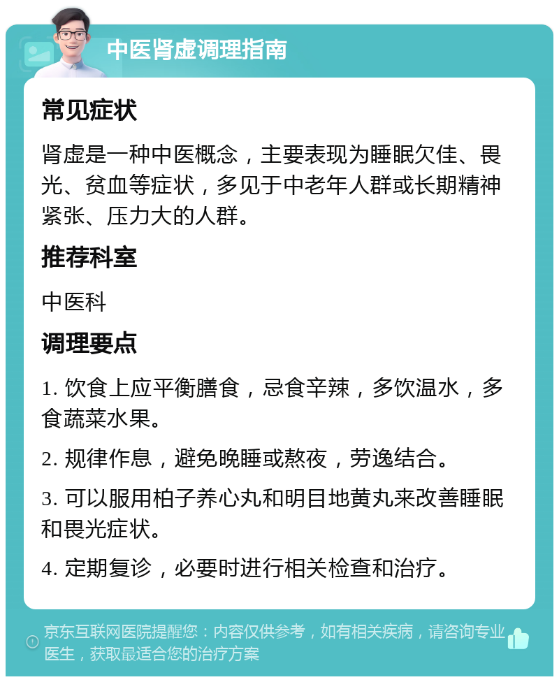 中医肾虚调理指南 常见症状 肾虚是一种中医概念，主要表现为睡眠欠佳、畏光、贫血等症状，多见于中老年人群或长期精神紧张、压力大的人群。 推荐科室 中医科 调理要点 1. 饮食上应平衡膳食，忌食辛辣，多饮温水，多食蔬菜水果。 2. 规律作息，避免晚睡或熬夜，劳逸结合。 3. 可以服用柏子养心丸和明目地黄丸来改善睡眠和畏光症状。 4. 定期复诊，必要时进行相关检查和治疗。