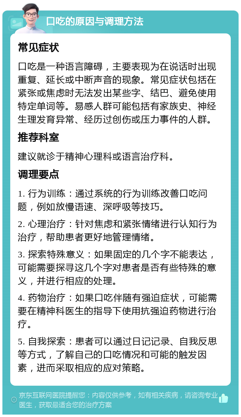 口吃的原因与调理方法 常见症状 口吃是一种语言障碍，主要表现为在说话时出现重复、延长或中断声音的现象。常见症状包括在紧张或焦虑时无法发出某些字、结巴、避免使用特定单词等。易感人群可能包括有家族史、神经生理发育异常、经历过创伤或压力事件的人群。 推荐科室 建议就诊于精神心理科或语言治疗科。 调理要点 1. 行为训练：通过系统的行为训练改善口吃问题，例如放慢语速、深呼吸等技巧。 2. 心理治疗：针对焦虑和紧张情绪进行认知行为治疗，帮助患者更好地管理情绪。 3. 探索特殊意义：如果固定的几个字不能表达，可能需要探寻这几个字对患者是否有些特殊的意义，并进行相应的处理。 4. 药物治疗：如果口吃伴随有强迫症状，可能需要在精神科医生的指导下使用抗强迫药物进行治疗。 5. 自我探索：患者可以通过日记记录、自我反思等方式，了解自己的口吃情况和可能的触发因素，进而采取相应的应对策略。