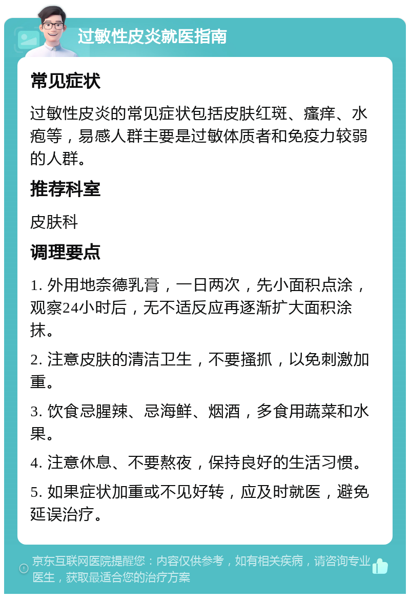 过敏性皮炎就医指南 常见症状 过敏性皮炎的常见症状包括皮肤红斑、瘙痒、水疱等，易感人群主要是过敏体质者和免疫力较弱的人群。 推荐科室 皮肤科 调理要点 1. 外用地奈德乳膏，一日两次，先小面积点涂，观察24小时后，无不适反应再逐渐扩大面积涂抹。 2. 注意皮肤的清洁卫生，不要搔抓，以免刺激加重。 3. 饮食忌腥辣、忌海鲜、烟酒，多食用蔬菜和水果。 4. 注意休息、不要熬夜，保持良好的生活习惯。 5. 如果症状加重或不见好转，应及时就医，避免延误治疗。