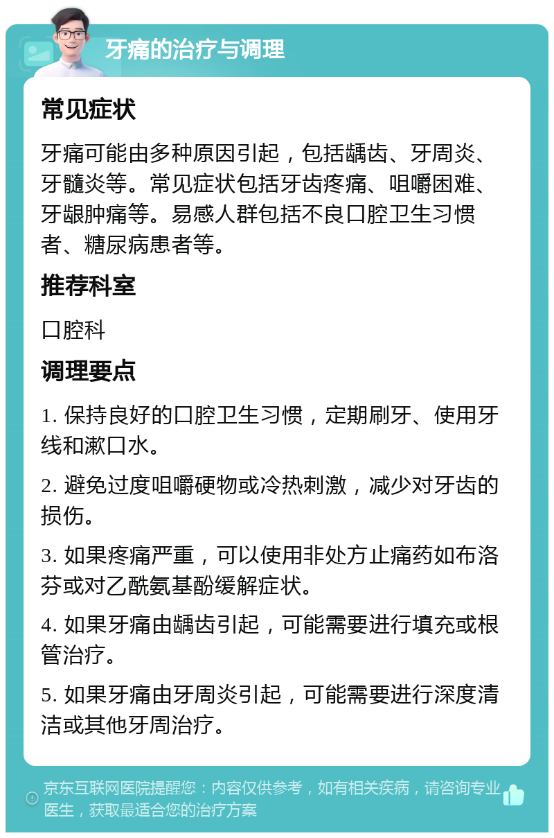 牙痛的治疗与调理 常见症状 牙痛可能由多种原因引起，包括龋齿、牙周炎、牙髓炎等。常见症状包括牙齿疼痛、咀嚼困难、牙龈肿痛等。易感人群包括不良口腔卫生习惯者、糖尿病患者等。 推荐科室 口腔科 调理要点 1. 保持良好的口腔卫生习惯，定期刷牙、使用牙线和漱口水。 2. 避免过度咀嚼硬物或冷热刺激，减少对牙齿的损伤。 3. 如果疼痛严重，可以使用非处方止痛药如布洛芬或对乙酰氨基酚缓解症状。 4. 如果牙痛由龋齿引起，可能需要进行填充或根管治疗。 5. 如果牙痛由牙周炎引起，可能需要进行深度清洁或其他牙周治疗。