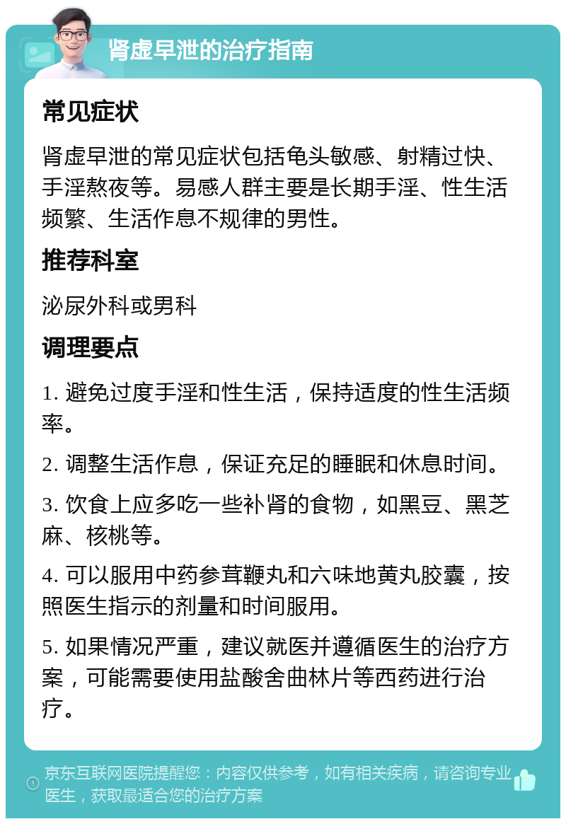 肾虚早泄的治疗指南 常见症状 肾虚早泄的常见症状包括龟头敏感、射精过快、手淫熬夜等。易感人群主要是长期手淫、性生活频繁、生活作息不规律的男性。 推荐科室 泌尿外科或男科 调理要点 1. 避免过度手淫和性生活，保持适度的性生活频率。 2. 调整生活作息，保证充足的睡眠和休息时间。 3. 饮食上应多吃一些补肾的食物，如黑豆、黑芝麻、核桃等。 4. 可以服用中药参茸鞭丸和六味地黄丸胶囊，按照医生指示的剂量和时间服用。 5. 如果情况严重，建议就医并遵循医生的治疗方案，可能需要使用盐酸舍曲林片等西药进行治疗。