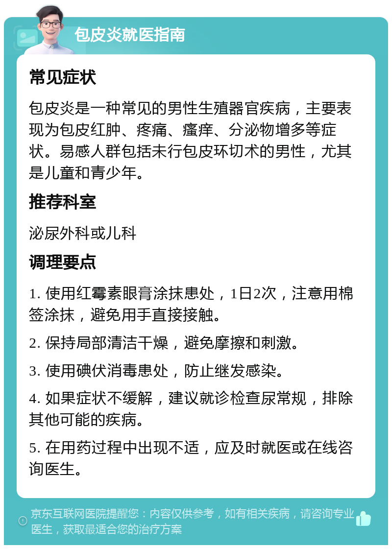 包皮炎就医指南 常见症状 包皮炎是一种常见的男性生殖器官疾病，主要表现为包皮红肿、疼痛、瘙痒、分泌物增多等症状。易感人群包括未行包皮环切术的男性，尤其是儿童和青少年。 推荐科室 泌尿外科或儿科 调理要点 1. 使用红霉素眼膏涂抹患处，1日2次，注意用棉签涂抹，避免用手直接接触。 2. 保持局部清洁干燥，避免摩擦和刺激。 3. 使用碘伏消毒患处，防止继发感染。 4. 如果症状不缓解，建议就诊检查尿常规，排除其他可能的疾病。 5. 在用药过程中出现不适，应及时就医或在线咨询医生。