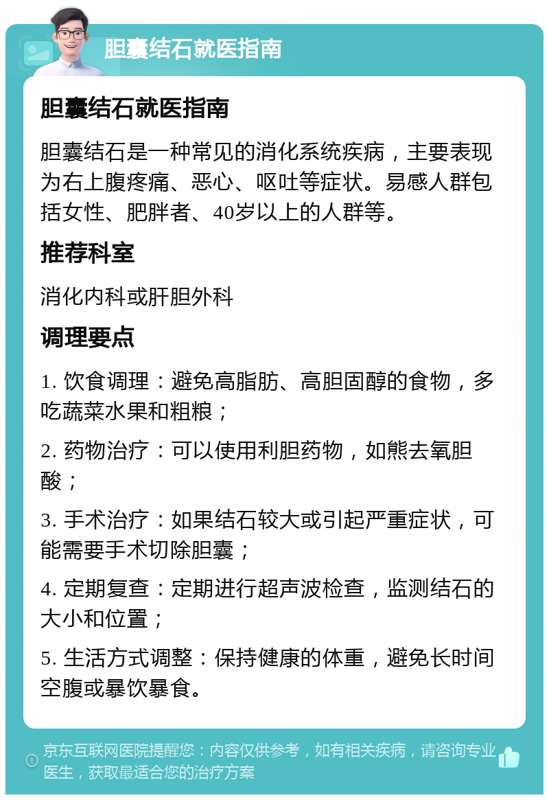 胆囊结石就医指南 胆囊结石就医指南 胆囊结石是一种常见的消化系统疾病，主要表现为右上腹疼痛、恶心、呕吐等症状。易感人群包括女性、肥胖者、40岁以上的人群等。 推荐科室 消化内科或肝胆外科 调理要点 1. 饮食调理：避免高脂肪、高胆固醇的食物，多吃蔬菜水果和粗粮； 2. 药物治疗：可以使用利胆药物，如熊去氧胆酸； 3. 手术治疗：如果结石较大或引起严重症状，可能需要手术切除胆囊； 4. 定期复查：定期进行超声波检查，监测结石的大小和位置； 5. 生活方式调整：保持健康的体重，避免长时间空腹或暴饮暴食。