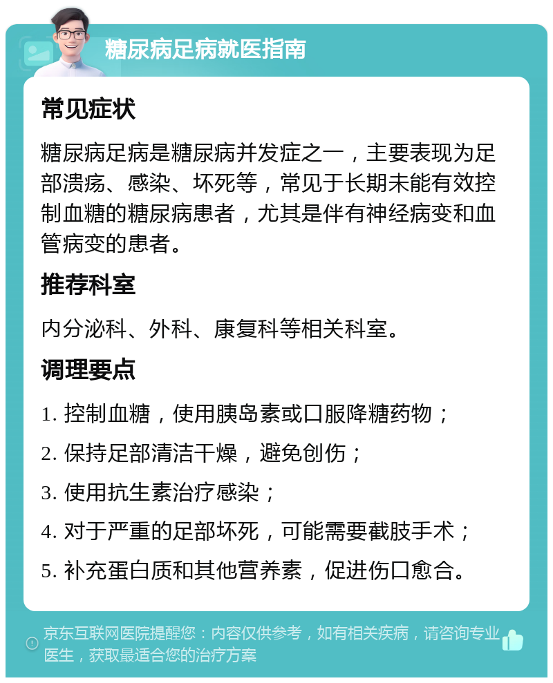 糖尿病足病就医指南 常见症状 糖尿病足病是糖尿病并发症之一，主要表现为足部溃疡、感染、坏死等，常见于长期未能有效控制血糖的糖尿病患者，尤其是伴有神经病变和血管病变的患者。 推荐科室 内分泌科、外科、康复科等相关科室。 调理要点 1. 控制血糖，使用胰岛素或口服降糖药物； 2. 保持足部清洁干燥，避免创伤； 3. 使用抗生素治疗感染； 4. 对于严重的足部坏死，可能需要截肢手术； 5. 补充蛋白质和其他营养素，促进伤口愈合。