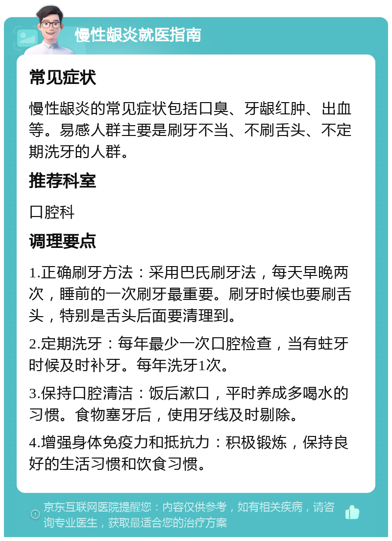 慢性龈炎就医指南 常见症状 慢性龈炎的常见症状包括口臭、牙龈红肿、出血等。易感人群主要是刷牙不当、不刷舌头、不定期洗牙的人群。 推荐科室 口腔科 调理要点 1.正确刷牙方法：采用巴氏刷牙法，每天早晚两次，睡前的一次刷牙最重要。刷牙时候也要刷舌头，特别是舌头后面要清理到。 2.定期洗牙：每年最少一次口腔检查，当有蛀牙时候及时补牙。每年洗牙1次。 3.保持口腔清洁：饭后漱口，平时养成多喝水的习惯。食物塞牙后，使用牙线及时剔除。 4.增强身体免疫力和抵抗力：积极锻炼，保持良好的生活习惯和饮食习惯。