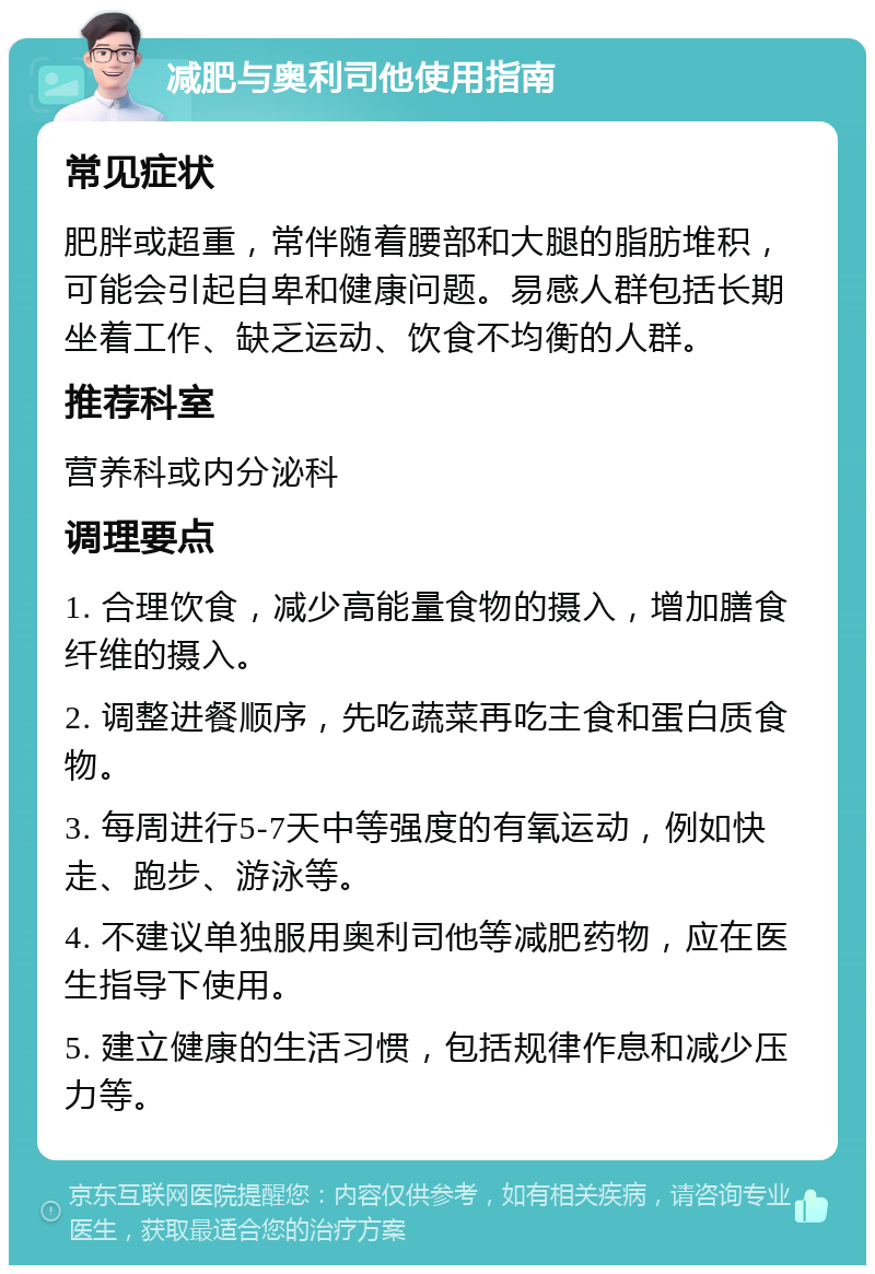 减肥与奥利司他使用指南 常见症状 肥胖或超重，常伴随着腰部和大腿的脂肪堆积，可能会引起自卑和健康问题。易感人群包括长期坐着工作、缺乏运动、饮食不均衡的人群。 推荐科室 营养科或内分泌科 调理要点 1. 合理饮食，减少高能量食物的摄入，增加膳食纤维的摄入。 2. 调整进餐顺序，先吃蔬菜再吃主食和蛋白质食物。 3. 每周进行5-7天中等强度的有氧运动，例如快走、跑步、游泳等。 4. 不建议单独服用奥利司他等减肥药物，应在医生指导下使用。 5. 建立健康的生活习惯，包括规律作息和减少压力等。