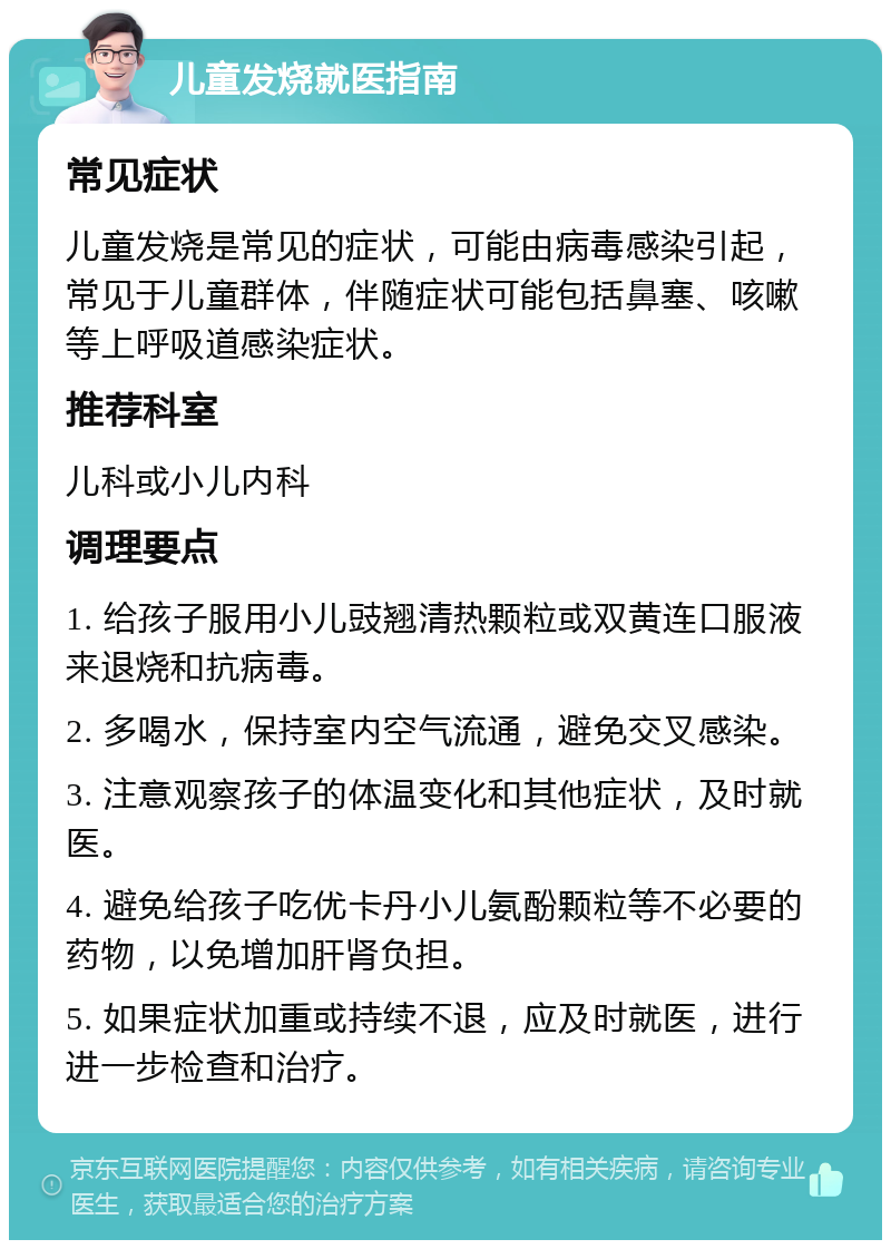 儿童发烧就医指南 常见症状 儿童发烧是常见的症状，可能由病毒感染引起，常见于儿童群体，伴随症状可能包括鼻塞、咳嗽等上呼吸道感染症状。 推荐科室 儿科或小儿内科 调理要点 1. 给孩子服用小儿豉翘清热颗粒或双黄连口服液来退烧和抗病毒。 2. 多喝水，保持室内空气流通，避免交叉感染。 3. 注意观察孩子的体温变化和其他症状，及时就医。 4. 避免给孩子吃优卡丹小儿氨酚颗粒等不必要的药物，以免增加肝肾负担。 5. 如果症状加重或持续不退，应及时就医，进行进一步检查和治疗。